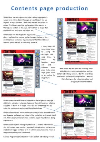 When I first started my content page I set up my page so it
would have 3 lines down the page so I could easily line up
my text in my 3 columns. I then used the text box shape to
create 2 red boxes a skyline and an advertising banner at
the top and bottom of the page. I drew them to shape then
double clicked and chose my colour red.
I then drew out the shapes for my pictures.
Once I had used the picture tool and drawn the box to size I
double clicked and chose my picture and then fitted it how I
wanted it into the box by stretching it to size.
I then drew out
some more boxes
by using the
rectangle tool. I
used these to
make
my
headings
stand
out
and
I
coloured
them
I then added the text onto my headings and I
grey. I also drew
added the text onto my top skyline and the
large grey boxes
bottom advertising banner. I did this by clicking
as an outline for
on the text tool and choosing the font I wanted
my picture.
then clicking on the yellow cross tool and
dragging it onto the red box.

I then added the red banner across one of the images on the page. I
did this by using the rectangle shape and then at the corner rotating
it slightly so it was at an angle. Then I put the text on top of it by
using the text then dragging tool highlighted above.
I then added the text and numbers on to the pictures. I used the text
and dragging tool again and coloured the text white so it would stand
out. This is a convention on most contents pages I found when doing
my research.
I then added my text making my titles size 12 and my information
size 10. I added page numbers separately using the text tool also and
made them bigger and blue to fit in with my colour scheme. This is a
very common magazine convention.
I added magazine contact details on the bottom advertising banner.

 