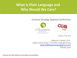 What is Plain Language and
Why Should We Care?
Content Strategy Applied Conference

October 17-18, 2013

Deborah S. Bosley, Ph.D.
Owner and Principal | The Plain Language Group
deborah@theplainlanguagegroup.com
704.641.1334

Permission from TPLG needed to use any material in this presentation.

 