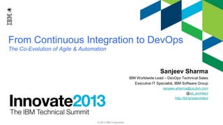 From Continuous Integration to DevOps
The Co-Evolution of Agile & Automation

Sanjeev Sharma
IBM Worldwide Lead – DevOps Technical Sales
Executive IT Specialist, IBM Software Group
sanjeev.sharma@us.ibm.com
@sd_architect
http://bit.ly/sdarchitect

© 2013 IBM Corporation

 