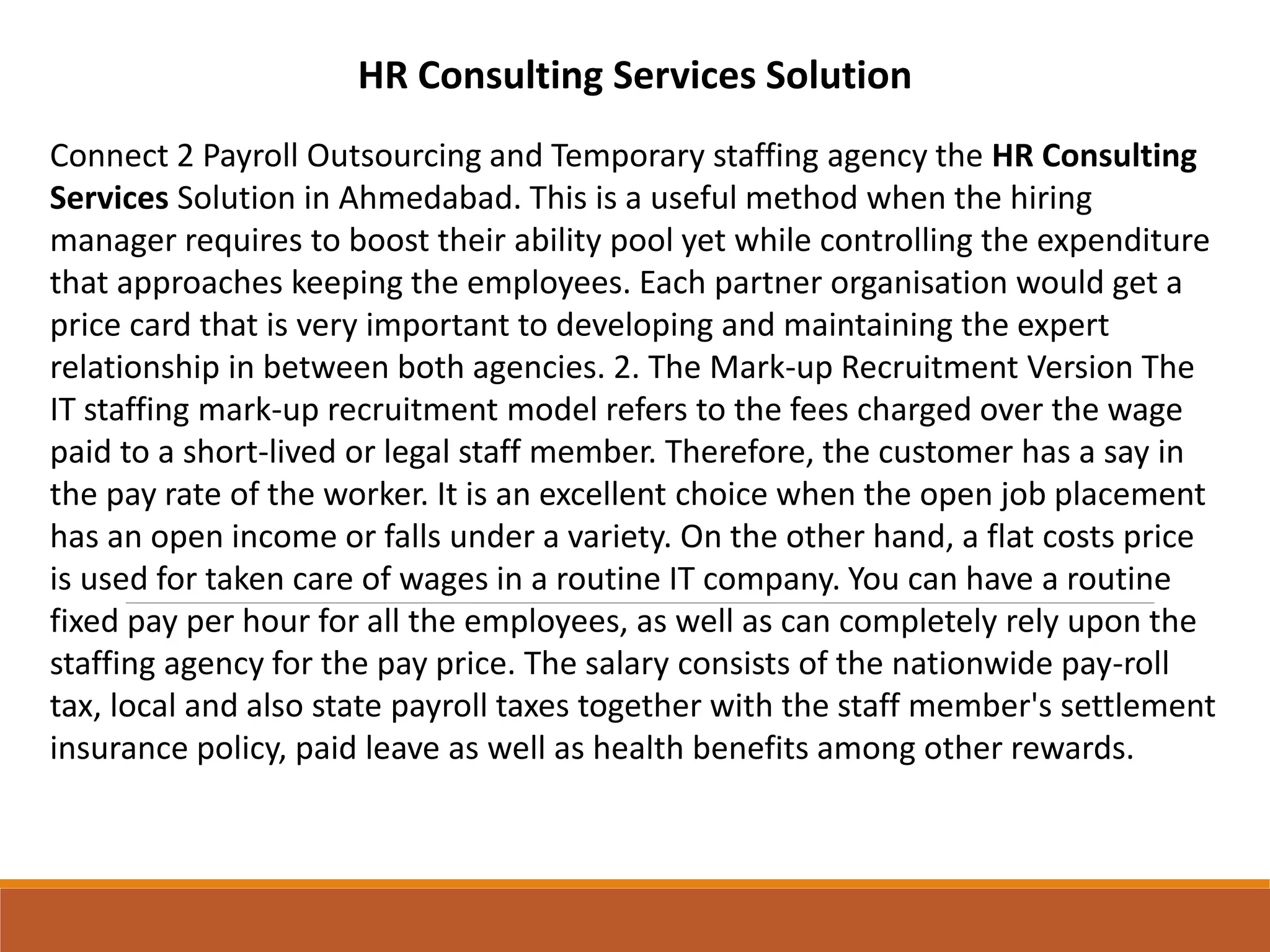 HR Consulting Services Solution
Connect 2 Payroll Outsourcing and Temporary staffing agency the HR Consulting
Services Solution in Ahmedabad. This is a useful method when the hiring
manager requires to boost their ability pool yet while controlling the expenditure
that approaches keeping the employees. Each partner organisation would get a
price card that is very important to developing and maintaining the expert
relationship in between both agencies. 2. The Mark-up Recruitment Version The
IT staffing mark-up recruitment model refers to the fees charged over the wage
paid to a short-lived or legal staff member. Therefore, the customer has a say in
the pay rate of the worker. It is an excellent choice when the open job placement
has an open income or falls under a variety. On the other hand, a flat costs price
is used for taken care of wages in a routine IT company. You can have a routine
fixed pay per hour for all the employees, as well as can completely rely upon the
staffing agency for the pay price. The salary consists of the nationwide pay-roll
tax, local and also state payroll taxes together with the staff member's settlement
insurance policy, paid leave as well as health benefits among other rewards.
 