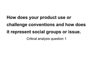 How does your product use or
challenge conventions and how does
it represent social groups or issue.
Critical analysis question 1
 