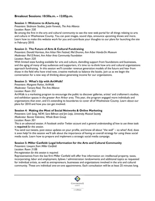 Breakout Sessions: 10:50a.m. – 12:05p.m.
Session 1: Welcome to A3arts.org
Presenters: Skidmore Studios; Justin Fenwick, The Arts Alliance
Location: Room 330
Be among the first in the arts and cultural community to see the new web portal for all things relating to arts
and culture in Washtenaw County. You can post images, sound clips, announce upcoming shows and more.
Learn how to make this website work for you and contribute your thoughts to our plans for launching the site
in February 2010.
Session 2: The Future of Arts & Cultural Fundraising
Presenters: Donald Harrison, Ann Arbor Film Festival; Mel Drumm, Ann Arbor Hands-On Museum
Moderator: Phil D’Anieri, Ann Arbor Area Community Foundation
Location: Room 320
With limited state funding available for arts and culture, dwindling support from foundations and businesses,
and the aging of many of key audiences and supporters, it’s time to re-think how arts and cultural organizations
approach fundraising. In this session we’ll consider revenue generation models of the future and hear from
those in the field who have tried new, creative methods to balance the books. Join us as we begin the
conversation for a new way of thinking about generating income for our organizations.
Session 3: What’s Up with ArtWalk?
Presenters: Margaret Parker, ArtWalk
Moderator: Tamara Real, The Arts Alliance
Location: Room 352
ArtWalk is a marketing program to encourage the public to discover galleries, artists’ and craftsmen’s studios,
and exhibition spaces in the greater Ann Arbor area. This year, the program engaged more individuals and
organizations than ever, and it’s extending its boundaries to cover all of Washtenaw County. Learn about our
plans for 2010 and how you can get involved.
Session 4: Making the Most of Social Networks & Online Marketing
Presenters: Linh Song, NEW; Sara Billman and Jim Leija, University Musical Society
Moderator: Bonnie Valentine, Whole Brain Group
Location: Room 301
This is an advanced session. A Facebook and/or Twitter account and a general understanding of how to use these tools
is required for this session.
You send out tweets, post status updates on your profile, and know all about “the wall” – so what? And, does
it even help? In this session we’ll talk about the importance of having an overall strategy for using these social
media tools. Learn how to prepare and implement a strategic social media campaign.
Session 5: Miller Canfield: Legal Information for the Arts and Cultural Community
Presenters: Lawyers from Miller Canfield
Location: Room 310B
Pre-registration for this session is required.
Representatives from the law firm Miller Canfield will offer free information on: intellectual property, taxes,
incorporating, labor and employment, bylaws / administration /endowments and additional topics as requested
for individual artists, as well as entrepreneurs, businesses and organizations involved in the arts and cultural
community. These are individual one-on-one appointments. Each consultation will be at least 25 minutes long.

 