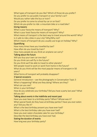 What types of transport do you like? Which of those do you prefer?
Do you prefer to use public transport or your family’s car?
Would you rather take the bus or train?
Do you prefer to come to school by car or on foot?
Which do you prefer to ride: a mountain bike or a road bike?
Giving reasons
What is your favourite means of transport? Why?
What is your least favourite means of transport? Why?
What means of transport is the best way to travel around the world? Why?
Is it safe to ride a bike in your city? Why/Why not?
Which means of transport do you usually use to go on holiday? Why?
Quantifying
How many times have you travelled by taxi?
How often do you travel by train?
How many people do you think an airplane can carry?
Talking about the future
Will you buy your own car one day?
Do you think cars will fly in the future?
Do you think we’ll be able to travel to other planets?
Will people travel to work or work from home in the future?
What do you think will be the most popular means of transport in 50
years?
What forms of transport will probably disappear?
3 Special occasions
General introduction – see the photographs in Conversation Topic 3
What is happening? What are they doing? Where are they?
What can you see?
When is your birthday?
How do you celebrate your birthday? Did you have a party last year? What
did you do?
Talking about events in the indefinite and recent past
Have you ever been to a birthday party? When? Whose was it?
What special foods do they have at birthday parties? Have you ever eaten
any? Did you like it?
What is the best birthday present you have ever had?
What is the best birthday cake you have ever had?
Have you ever eaten chocolate cake for your birthday?
Describe the best birthday you have ever had.
Stating the duration of events
How long was your birthday party?
 