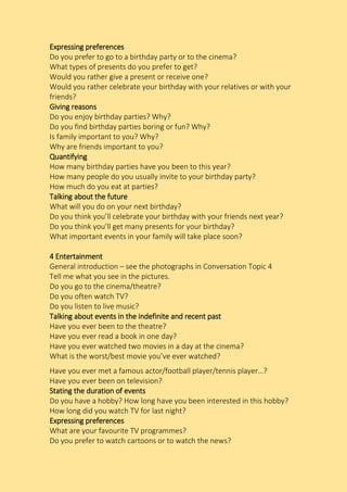 Expressing preferences
Do you prefer to go to a birthday party or to the cinema?
What types of presents do you prefer to get?
Would you rather give a present or receive one?
Would you rather celebrate your birthday with your relatives or with your
friends?
Giving reasons
Do you enjoy birthday parties? Why?
Do you find birthday parties boring or fun? Why?
Is family important to you? Why?
Why are friends important to you?
Quantifying
How many birthday parties have you been to this year?
How many people do you usually invite to your birthday party?
How much do you eat at parties?
Talking about the future
What will you do on your next birthday?
Do you think you’ll celebrate your birthday with your friends next year?
Do you think you’ll get many presents for your birthday?
What important events in your family will take place soon?
4 Entertainment
General introduction – see the photographs in Conversation Topic 4
Tell me what you see in the pictures.
Do you go to the cinema/theatre?
Do you often watch TV?
Do you listen to live music?
Talking about events in the indefinite and recent past
Have you ever been to the theatre?
Have you ever read a book in one day?
Have you ever watched two movies in a day at the cinema?
What is the worst/best movie you’ve ever watched?
Have you ever met a famous actor/football player/tennis player…?
Have you ever been on television?
Stating the duration of events
Do you have a hobby? How long have you been interested in this hobby?
How long did you watch TV for last night?
Expressing preferences
What are your favourite TV programmes?
Do you prefer to watch cartoons or to watch the news?
 