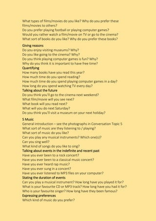 What types of films/movies do you like? Why do you prefer these
films/movies to others?
Do you prefer playing football or playing computer games?
Would you rather watch a film/movie on TV or go to the cinema?
What sort of books do you like? Why do you prefer these books?
Giving reasons
Do you enjoy visiting museums? Why?
Do you like going to the cinema? Why?
Do you think playing computer games is fun? Why?
Why do you think it is important to have free time?
Quantifying
How many books have you read this year?
How much time do you spend reading?
How much time do you spend playing computer games in a day?
How long do you spend watching TV every day?
Talking about the future
Do you think you’ll go to the cinema next weekend?
What film/movie will you see next?
What book will you read next?
What will you do next Saturday?
Do you think you’ll visit a museum on your next holiday?
5 Music
General introduction – see the photographs in Conversation Topic 5
What sort of music are they listening to / playing?
What sort of music do you like?
Can you play any musical instruments? Which one(s)?
Can you sing well?
What kind of songs do you like to sing?
Talking about events in the indefinite and recent past
Have you ever been to a rock concert?
Have you ever been to a classical music concert?
Have you ever heard rap music?
Have you ever sung in a concert?
Have you ever listened to MP3 files on your computer?
Stating the duration of events
Can you play a musical instrument? How long have you played it for?
What is your favourite CD or MP3 track? How long have you had it for?
Who is your favourite singer? How long have they been famous?
Expressing preferences
Which kind of music do you prefer?
 