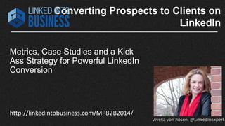 Converting Prospects to Clients on 
LinkedIn 
Metrics, Case Studies and a Kick 
Ass Strategy for Powerful LinkedIn 
Conversion 
http://linkedintobusiness.com/MPB2B2014/ 
Viveka von Rosen @LinkedInExpert 
 