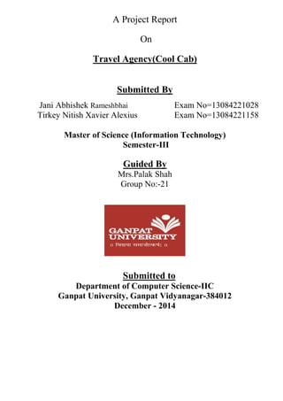 A Project Report
On
Travel Agency(Cool Cab)
Submitted By
Jani Abhishek Rameshbhai Exam No=13084221028
Tirkey Nitish Xavier Alexius Exam No=13084221158
Master of Science (Information Technology)
Semester-III
Guided By
Mrs.Palak Shah
Group No:-21
Submitted to
Department of Computer Science-IIC
Ganpat University, Ganpat Vidyanagar-384012
December - 2014
 