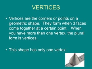 VERTICES
• Vertices are the corners or points on a
geometric shape. They form when 3 faces
come together at a certain point. When
you have more than one vertex, the plural
form is vertices.
• This shape has only one vertex:
 