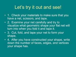 Let’s try it out and see!
• 1. Check your materials to make sure that you
have a net, scissors, and tape.
• 2. Examine your net carefully and try to
visualize what geometric shape your flat net will
turn into when you fold it and tape it.
• 3. Cut, fold, and tape your net to form your
shape.
• 4. After you have constructed your shape, write
down the number of faces, edges, and vertices
your shape has.
 