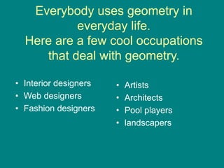 Everybody uses geometry in
everyday life.
Here are a few cool occupations
that deal with geometry.
• Interior designers
• Web designers
• Fashion designers
• Artists
• Architects
• Pool players
• landscapers
 