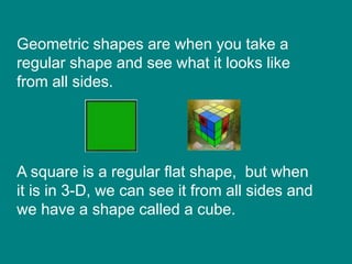 Geometric shapes are when you take a
regular shape and see what it looks like
from all sides.
A square is a regular flat shape, but when
it is in 3-D, we can see it from all sides and
we have a shape called a cube.
 