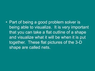 • Part of being a good problem solver is
being able to visualize. It is very important
that you can take a flat outline of a shape
and visualize what it will be when it is put
together. These flat pictures of the 3-D
shape are called nets.
 