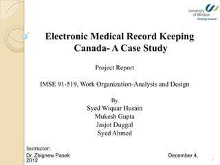 Electronic Medical Record Keeping
               Canada- A Case Study
                        Project Report

      IMSE 91-519, Work Organization-Analysis and Design

                             By
                     Syed Wiquar Husain
                       Mukesh Gupta
                        Jasjot Duggal
                        Syed Ahmed

Instructor:
Dr. Zbignew Pasek                               December 4,
2012                                                          1
 