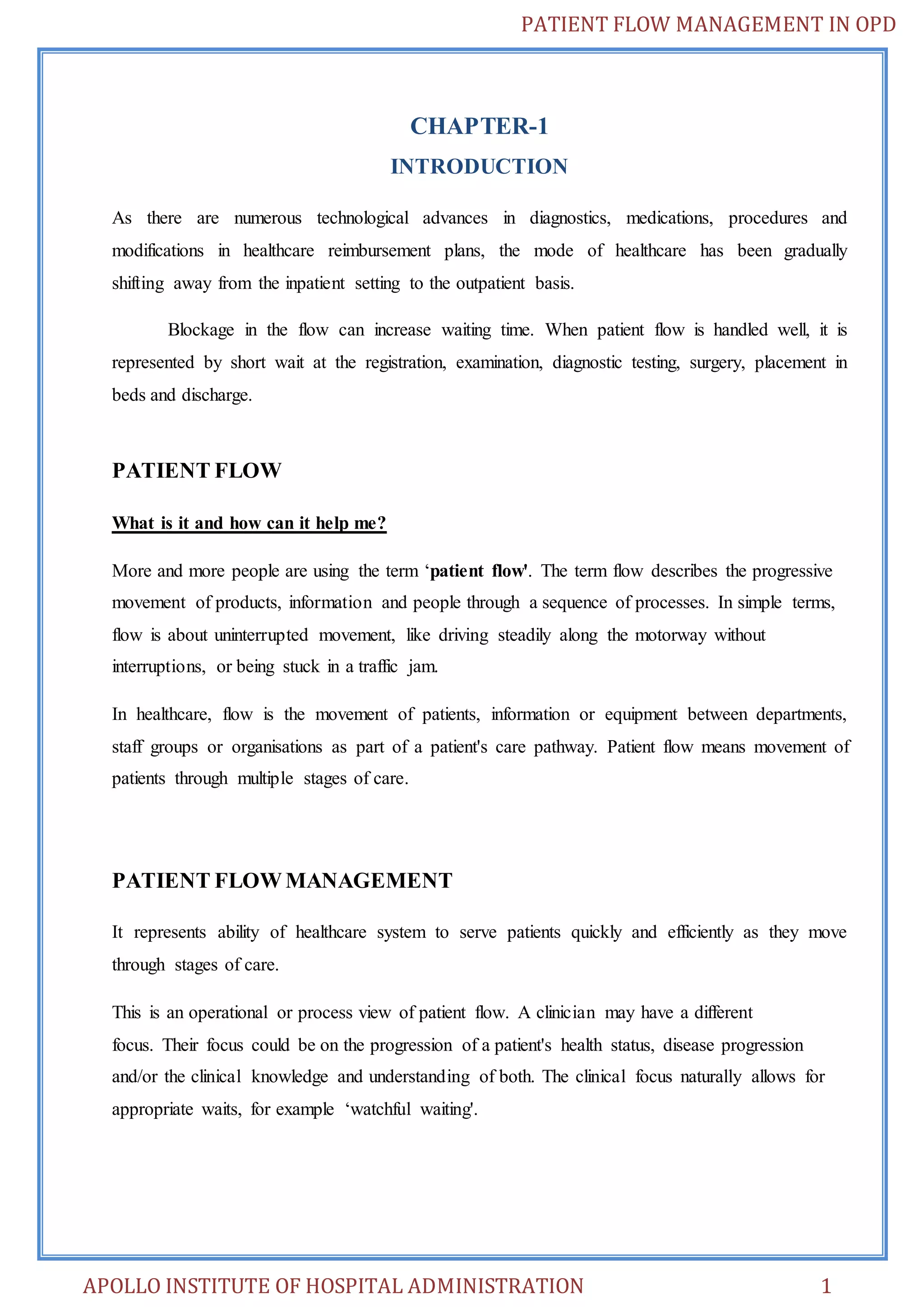 PATIENT FLOW MANAGEMENT IN OPD 
CHAPTER-1 
INTRODUCTION 
As there are numerous technological advances in diagnostics, medications, procedures and 
modifications in healthcare reimbursement plans, the mode of healthcare has been gradually 
shifting away from the inpatient setting to the outpatient basis. 
Blockage in the flow can increase waiting time. When patient flow is handled well, it is 
represented by short wait at the registration, examination, diagnostic testing, surgery, placement in 
beds and discharge. 
PATIENT FLOW 
What is it and how can it help me? 
More and more people are using the term ‘patient flow'. The term flow describes the progressive 
movement of products, information and people through a sequence of processes. In simple terms, 
flow is about uninterrupted movement, like driving steadily along the motorway without 
interruptions, or being stuck in a traffic jam. 
In healthcare, flow is the movement of patients, information or equipment between departments, 
staff groups or organisations as part of a patient's care pathway. Patient flow means movement of 
patients through multiple stages of care. 
PATIENT FLOW MANAGEMENT 
It represents ability of healthcare system to serve patients quickly and efficiently as they move 
through stages of care. 
This is an operational or process view of patient flow. A clinician may have a different 
focus. Their focus could be on the progression of a patient's health status, disease progression 
and/or the clinical knowledge and understanding of both. The clinical focus naturally allows for 
appropriate waits, for example ‘watchful waiting'. 
APOLLO INSTITUTE OF HOSPITAL ADMINISTRATION 1 
 