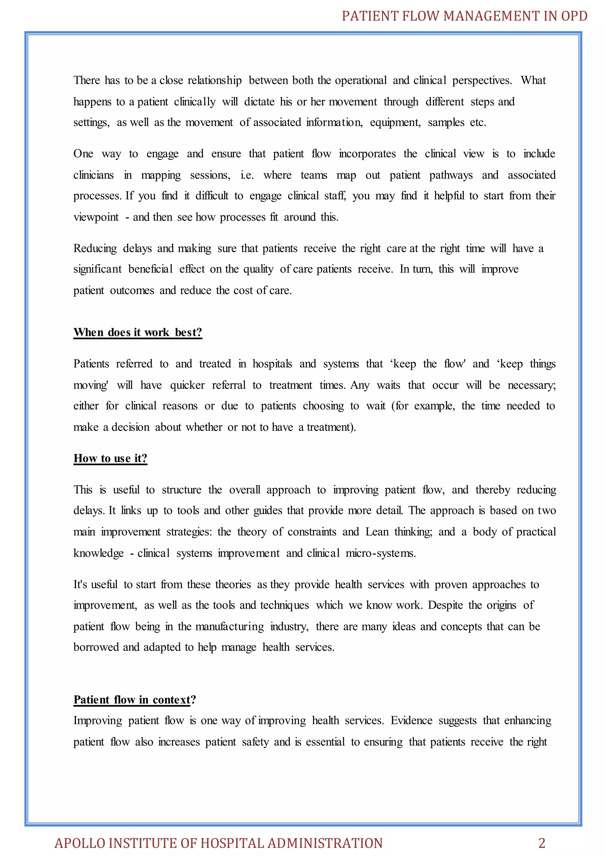 PATIENT FLOW MANAGEMENT IN OPD 
There has to be a close relationship between both the operational and clinical perspectives. What 
happens to a patient clinically will dictate his or her movement through different steps and 
settings, as well as the movement of associated information, equipment, samples etc. 
One way to engage and ensure that patient flow incorporates the clinical view is to include 
clinicians in mapping sessions, i.e. where teams map out patient pathways and associated 
processes. If you find it difficult to engage clinical staff, you may find it helpful to start from their 
viewpoint - and then see how processes fit around this. 
Reducing delays and making sure that patients receive the right care at the right time will have a 
significant beneficial effect on the quality of care patients receive. In turn, this will improve 
patient outcomes and reduce the cost of care. 
When does it work best? 
Patients referred to and treated in hospitals and systems that ‘keep the flow' and ‘keep things 
moving' will have quicker referral to treatment times. Any waits that occur will be necessary; 
either for clinical reasons or due to patients choosing to wait (for example, the time needed to 
make a decision about whether or not to have a treatment). 
How to use it? 
This is useful to structure the overall approach to improving patient flow, and thereby reducing 
delays. It links up to tools and other guides that provide more detail. The approach is based on two 
main improvement strategies: the theory of constraints and Lean thinking; and a body of practical 
knowledge - clinical systems improvement and clinical micro-systems. 
It's useful to start from these theories as they provide health services with proven approaches to 
improvement, as well as the tools and techniques which we know work. Despite the origins of 
patient flow being in the manufacturing industry, there are many ideas and concepts that can be 
borrowed and adapted to help manage health services. 
Patient flow in context? 
Improving patient flow is one way of improving health services. Evidence suggests that enhancing 
patient flow also increases patient safety and is essential to ensuring that patients receive the right 
APOLLO INSTITUTE OF HOSPITAL ADMINISTRATION 2 
 