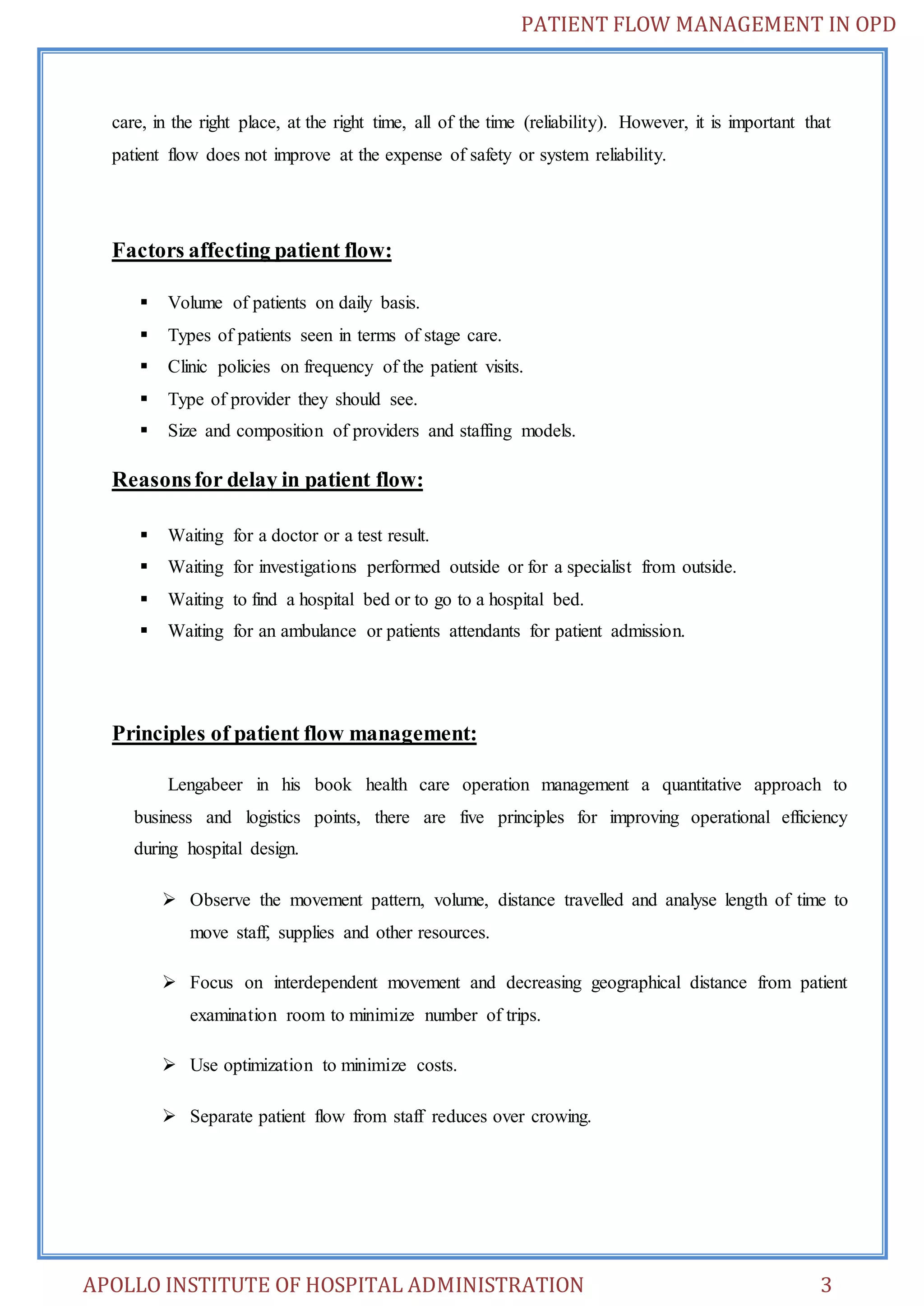 PATIENT FLOW MANAGEMENT IN OPD 
care, in the right place, at the right time, all of the time (reliability). However, it is important that 
patient flow does not improve at the expense of safety or system reliability. 
Factors affecting patient flow: 
 Volume of patients on daily basis. 
 Types of patients seen in terms of stage care. 
 Clinic policies on frequency of the patient visits. 
 Type of provider they should see. 
 Size and composition of providers and staffing models. 
Reasons for delay in patient flow: 
 Waiting for a doctor or a test result. 
 Waiting for investigations performed outside or for a specialist from outside. 
 Waiting to find a hospital bed or to go to a hospital bed. 
 Waiting for an ambulance or patients attendants for patient admission. 
Principles of patient flow management: 
Lengabeer in his book health care operation management a quantitative approach to 
business and logistics points, there are five principles for improving operational efficiency 
during hospital design. 
 Observe the movement pattern, volume, distance travelled and analyse length of time to 
move staff, supplies and other resources. 
 Focus on interdependent movement and decreasing geographical distance from patient 
examination room to minimize number of trips. 
 Use optimization to minimize costs. 
 Separate patient flow from staff reduces over crowing. 
APOLLO INSTITUTE OF HOSPITAL ADMINISTRATION 3 
 