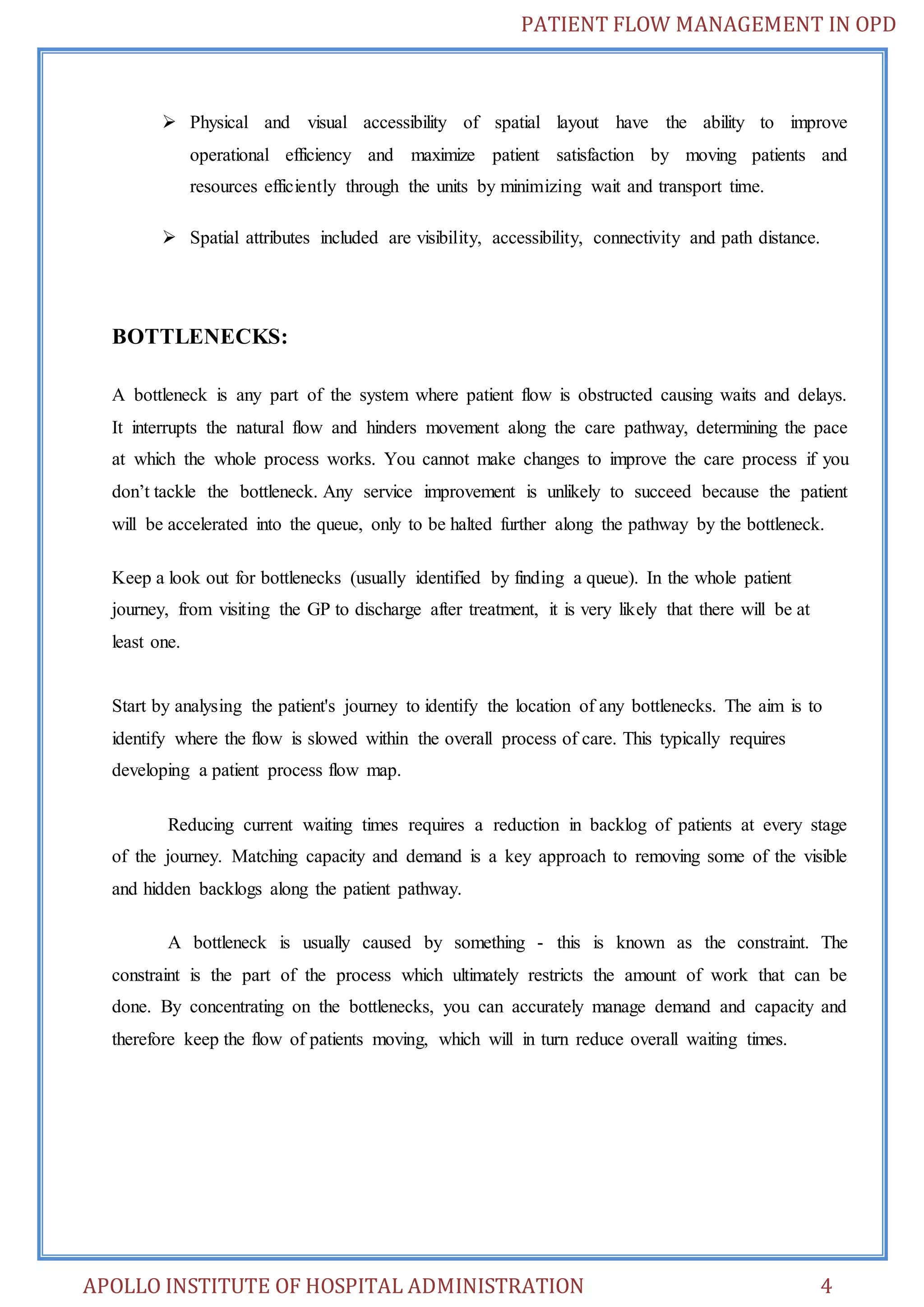 PATIENT FLOW MANAGEMENT IN OPD 
 Physical and visual accessibility of spatial layout have the ability to improve 
operational efficiency and maximize patient satisfaction by moving patients and 
resources efficiently through the units by minimizing wait and transport time. 
 Spatial attributes included are visibility, accessibility, connectivity and path distance. 
BOTTLENECKS: 
A bottleneck is any part of the system where patient flow is obstructed causing waits and delays. 
It interrupts the natural flow and hinders movement along the care pathway, determining the pace 
at which the whole process works. You cannot make changes to improve the care process if you 
don’t tackle the bottleneck. Any service improvement is unlikely to succeed because the patient 
will be accelerated into the queue, only to be halted further along the pathway by the bottleneck. 
Keep a look out for bottlenecks (usually identified by finding a queue). In the whole patient 
journey, from visiting the GP to discharge after treatment, it is very likely that there will be at 
least one. 
Start by analysing the patient's journey to identify the location of any bottlenecks. The aim is to 
identify where the flow is slowed within the overall process of care. This typically requires 
developing a patient process flow map. 
Reducing current waiting times requires a reduction in backlog of patients at every stage 
of the journey. Matching capacity and demand is a key approach to removing some of the visible 
and hidden backlogs along the patient pathway. 
A bottleneck is usually caused by something - this is known as the constraint. The 
constraint is the part of the process which ultimately restricts the amount of work that can be 
done. By concentrating on the bottlenecks, you can accurately manage demand and capacity and 
therefore keep the flow of patients moving, which will in turn reduce overall waiting times. 
APOLLO INSTITUTE OF HOSPITAL ADMINISTRATION 4 
 