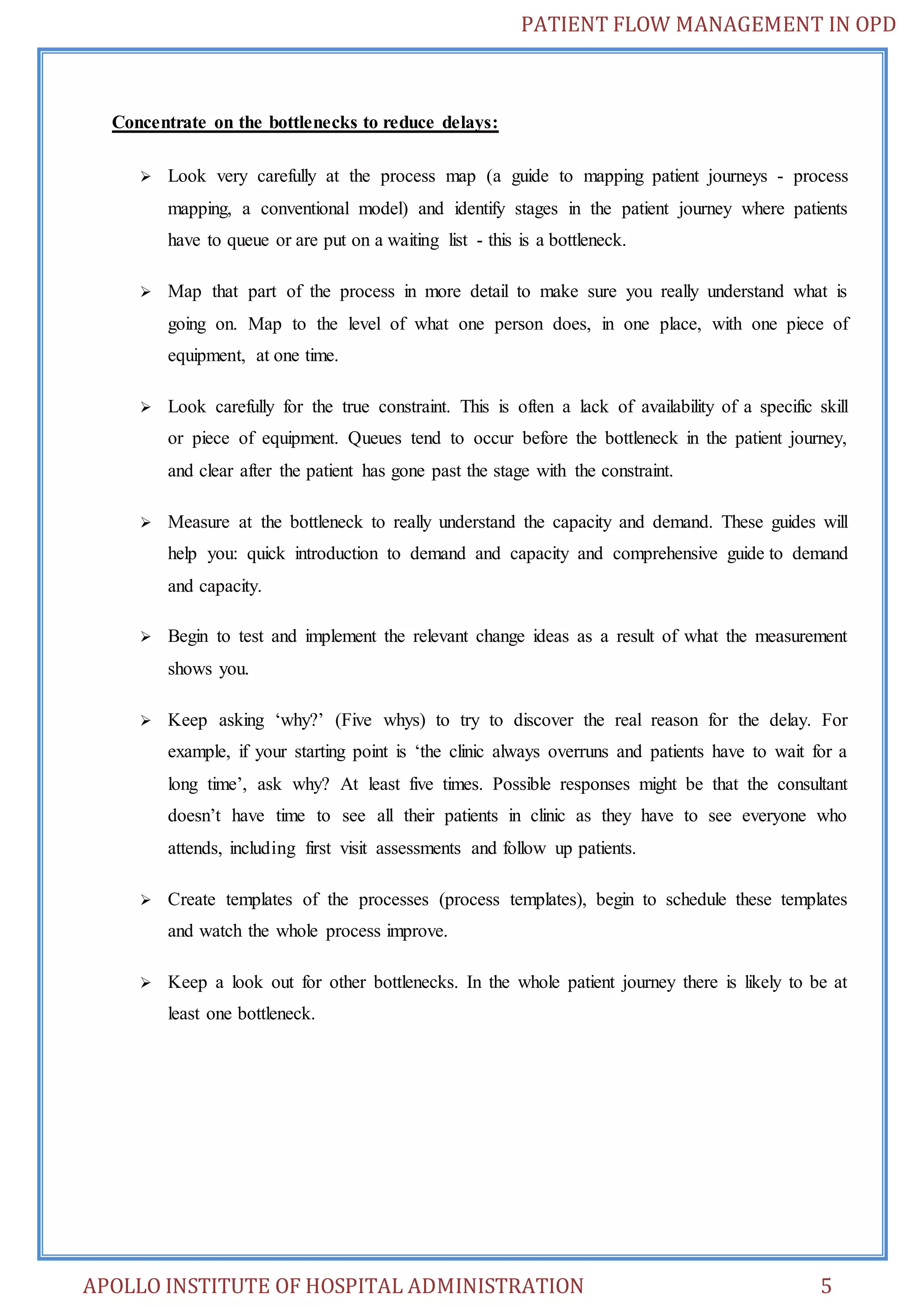 PATIENT FLOW MANAGEMENT IN OPD 
Concentrate on the bottlenecks to reduce delays: 
 Look very carefully at the process map (a guide to mapping patient journeys - process 
mapping, a conventional model) and identify stages in the patient journey where patients 
have to queue or are put on a waiting list - this is a bottleneck. 
 Map that part of the process in more detail to make sure you really understand what is 
going on. Map to the level of what one person does, in one place, with one piece of 
equipment, at one time. 
 Look carefully for the true constraint. This is often a lack of availability of a specific skill 
or piece of equipment. Queues tend to occur before the bottleneck in the patient journey, 
and clear after the patient has gone past the stage with the constraint. 
 Measure at the bottleneck to really understand the capacity and demand. These guides will 
help you: quick introduction to demand and capacity and comprehensive guide to demand 
and capacity. 
 Begin to test and implement the relevant change ideas as a result of what the measurement 
shows you. 
 Keep asking ‘why?’ (Five whys) to try to discover the real reason for the delay. For 
example, if your starting point is ‘the clinic always overruns and patients have to wait for a 
long time’, ask why? At least five times. Possible responses might be that the consultant 
doesn’t have time to see all their patients in clinic as they have to see everyone who 
attends, including first visit assessments and follow up patients. 
 Create templates of the processes (process templates), begin to schedule these templates 
and watch the whole process improve. 
 Keep a look out for other bottlenecks. In the whole patient journey there is likely to be at 
least one bottleneck. 
APOLLO INSTITUTE OF HOSPITAL ADMINISTRATION 5 
 