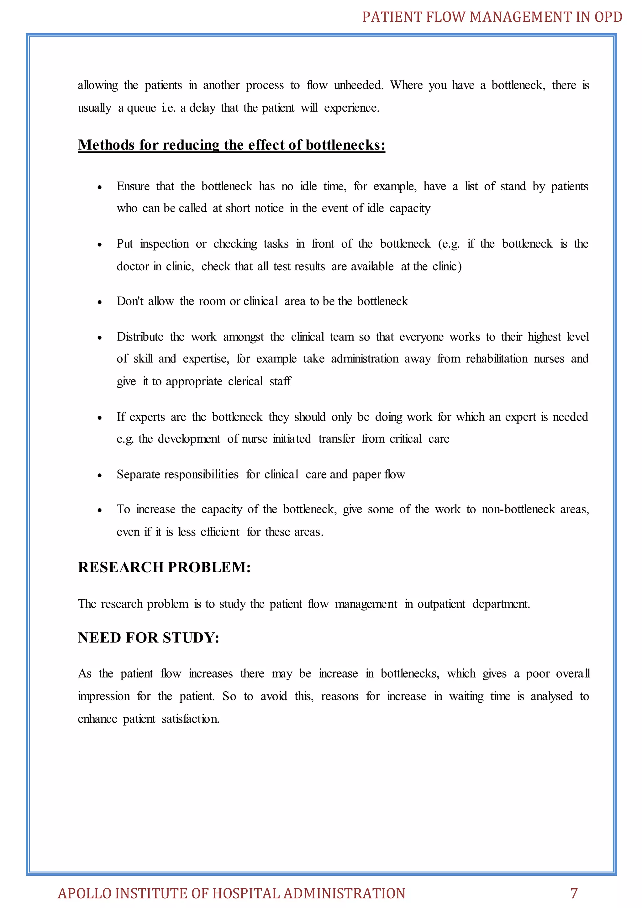 PATIENT FLOW MANAGEMENT IN OPD 
allowing the patients in another process to flow unheeded. Where you have a bottleneck, there is 
usually a queue i.e. a delay that the patient will experience. 
Methods for reducing the effect of bottlenecks: 
 Ensure that the bottleneck has no idle time, for example, have a list of stand by patients 
who can be called at short notice in the event of idle capacity 
 Put inspection or checking tasks in front of the bottleneck (e.g. if the bottleneck is the 
doctor in clinic, check that all test results are available at the clinic) 
 Don't allow the room or clinical area to be the bottleneck 
 Distribute the work amongst the clinical team so that everyone works to their highest level 
of skill and expertise, for example take administration away from rehabilitation nurses and 
give it to appropriate clerical staff 
 If experts are the bottleneck they should only be doing work for which an expert is needed 
e.g. the development of nurse initiated transfer from critical care 
 Separate responsibilities for clinical care and paper flow 
 To increase the capacity of the bottleneck, give some of the work to non-bottleneck areas, 
even if it is less efficient for these areas. 
RESEARCH PROBLEM: 
The research problem is to study the patient flow management in outpatient department. 
NEED FOR STUDY: 
As the patient flow increases there may be increase in bottlenecks, which gives a poor overall 
impression for the patient. So to avoid this, reasons for increase in waiting time is analysed to 
enhance patient satisfaction. 
APOLLO INSTITUTE OF HOSPITAL ADMINISTRATION 7 
 