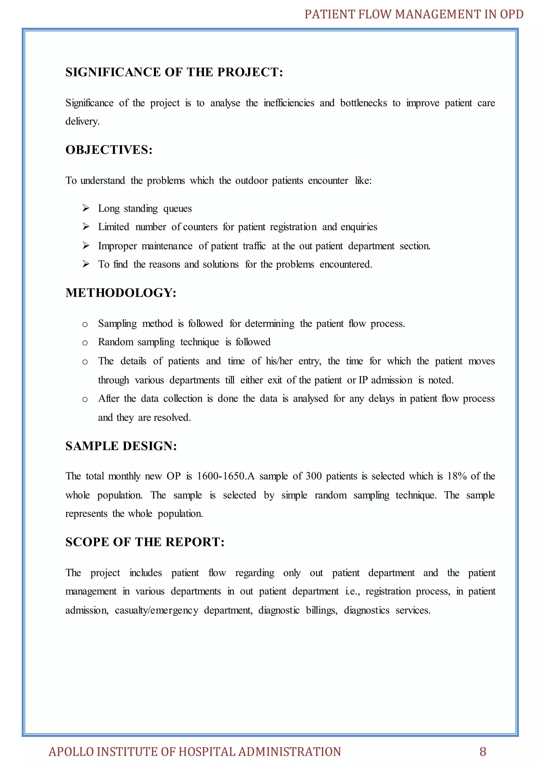 PATIENT FLOW MANAGEMENT IN OPD 
SIGNIFICANCE OF THE PROJECT: 
Significance of the project is to analyse the inefficiencies and bottlenecks to improve patient care 
delivery. 
OBJECTIVES: 
To understand the problems which the outdoor patients encounter like: 
 Long standing queues 
 Limited number of counters for patient registration and enquiries 
 Improper maintenance of patient traffic at the out patient department section. 
 To find the reasons and solutions for the problems encountered. 
METHODOLOGY: 
o Sampling method is followed for determining the patient flow process. 
o Random sampling technique is followed 
o The details of patients and time of his/her entry, the time for which the patient moves 
through various departments till either exit of the patient or IP admission is noted. 
o After the data collection is done the data is analysed for any delays in patient flow process 
and they are resolved. 
SAMPLE DESIGN: 
The total monthly new OP is 1600-1650.A sample of 300 patients is selected which is 18% of the 
whole population. The sample is selected by simple random sampling technique. The sample 
represents the whole population. 
SCOPE OF THE REPORT: 
The project includes patient flow regarding only out patient department and the patient 
management in various departments in out patient department i.e., registration process, in patient 
admission, casualty/emergency department, diagnostic billings, diagnostics services. 
APOLLO INSTITUTE OF HOSPITAL ADMINISTRATION 8 
 