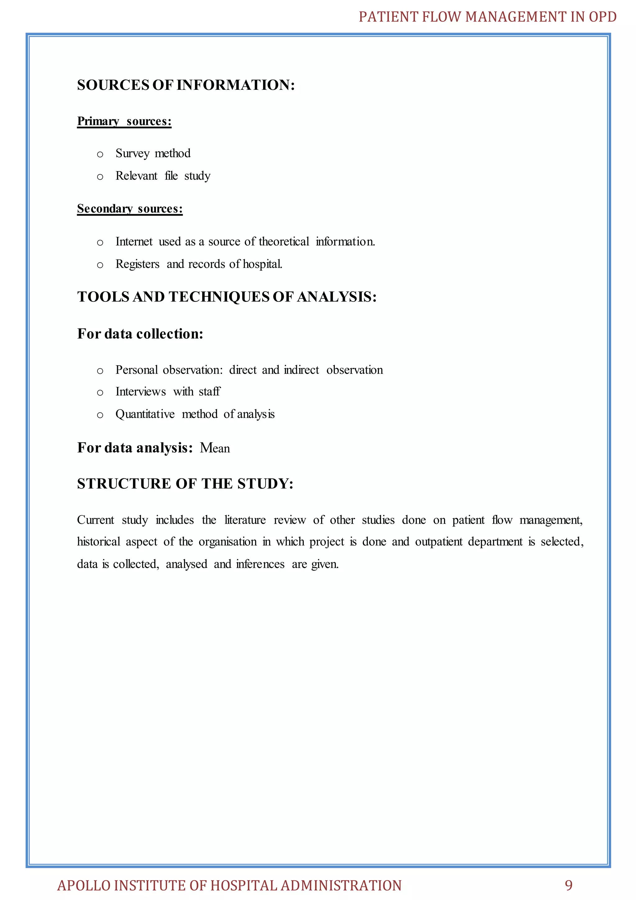 PATIENT FLOW MANAGEMENT IN OPD 
SOURCES OF INFORMATION: 
Primary sources: 
o Survey method 
o Relevant file study 
Secondary sources: 
o Internet used as a source of theoretical information. 
o Registers and records of hospital. 
TOOLS AND TECHNIQUES OF ANALYSIS: 
For data collection: 
o Personal observation: direct and indirect observation 
o Interviews with staff 
o Quantitative method of analysis 
For data analysis: Mean 
STRUCTURE OF THE STUDY: 
Current study includes the literature review of other studies done on patient flow management, 
historical aspect of the organisation in which project is done and outpatient department is selected, 
data is collected, analysed and inferences are given. 
APOLLO INSTITUTE OF HOSPITAL ADMINISTRATION 9 
 