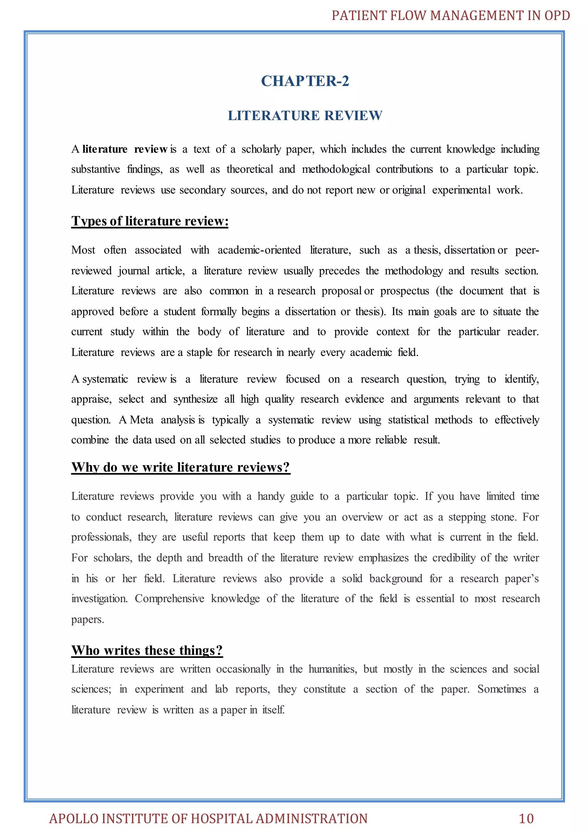 PATIENT FLOW MANAGEMENT IN OPD 
CHAPTER-2 
LITERATURE REVIEW 
A literature review is a text of a scholarly paper, which includes the current knowledge including 
substantive findings, as well as theoretical and methodological contributions to a particular topic. 
Literature reviews use secondary sources, and do not report new or original experimental work. 
Types of literature review: 
Most often associated with academic-oriented literature, such as a thesis, dissertation or peer-reviewed 
journal article, a literature review usually precedes the methodology and results section. 
Literature reviews are also common in a research proposal or prospectus (the document that is 
approved before a student formally begins a dissertation or thesis). Its main goals are to situate the 
current study within the body of literature and to provide context for the particular reader. 
Literature reviews are a staple for research in nearly every academic field. 
A systematic review is a literature review focused on a research question, trying to identify, 
appraise, select and synthesize all high quality research evidence and arguments relevant to that 
question. A Meta analysis is typically a systematic review using statistical methods to effectively 
combine the data used on all selected studies to produce a more reliable result. 
Why do we write literature reviews? 
Literature reviews provide you with a handy guide to a particular topic. If you have limited time 
to conduct research, literature reviews can give you an overview or act as a stepping stone. For 
professionals, they are useful reports that keep them up to date with what is current in the field. 
For scholars, the depth and breadth of the literature review emphasizes the credibility of the writer 
in his or her field. Literature reviews also provide a solid background for a research paper’s 
investigation. Comprehensive knowledge of the literature of the field is essential to most research 
papers. 
Who writes these things? 
Literature reviews are written occasionally in the humanities, but mostly in the sciences and social 
sciences; in experiment and lab reports, they constitute a section of the paper. Sometimes a 
literature review is written as a paper in itself. 
APOLLO INSTITUTE OF HOSPITAL ADMINISTRATION 10 
 
