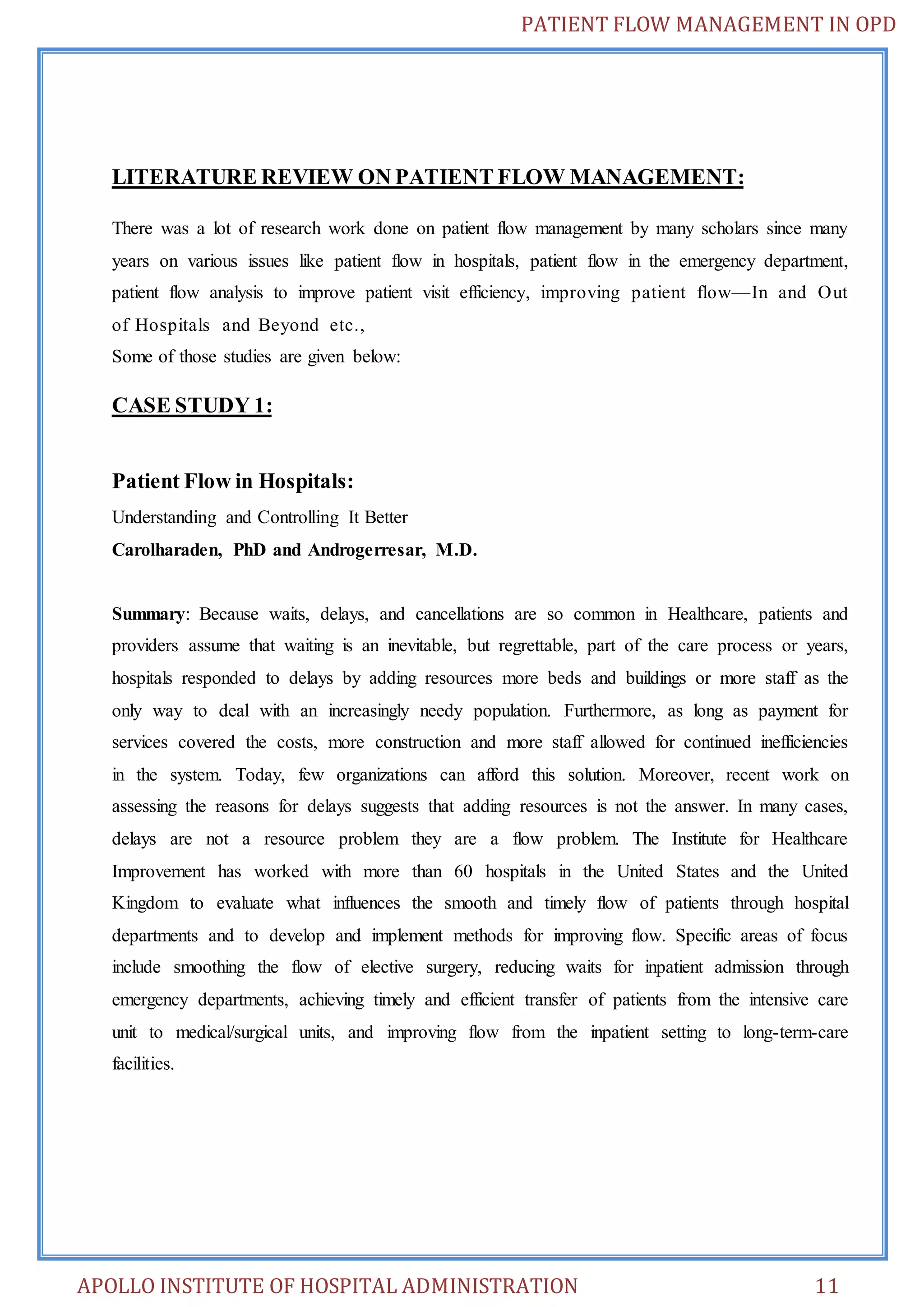 PATIENT FLOW MANAGEMENT IN OPD 
LITERATURE REVIEW ON PATIENT FLOW MANAGEMENT: 
There was a lot of research work done on patient flow management by many scholars since many 
years on various issues like patient flow in hospitals, patient flow in the emergency department, 
patient flow analysis to improve patient visit efficiency, improving patient flow—In and Out 
of Hospitals and Beyond etc., 
Some of those studies are given below: 
CASE STUDY 1: 
Patient Flow in Hospitals: 
Understanding and Controlling It Better 
Carolharaden, PhD and Androgerresar, M.D. 
Summary: Because waits, delays, and cancellations are so common in Healthcare, patients and 
providers assume that waiting is an inevitable, but regrettable, part of the care process or years, 
hospitals responded to delays by adding resources more beds and buildings or more staff as the 
only way to deal with an increasingly needy population. Furthermore, as long as payment for 
services covered the costs, more construction and more staff allowed for continued inefficiencies 
in the system. Today, few organizations can afford this solution. Moreover, recent work on 
assessing the reasons for delays suggests that adding resources is not the answer. In many cases, 
delays are not a resource problem they are a flow problem. The Institute for Healthcare 
Improvement has worked with more than 60 hospitals in the United States and the United 
Kingdom to evaluate what influences the smooth and timely flow of patients through hospital 
departments and to develop and implement methods for improving flow. Specific areas of focus 
include smoothing the flow of elective surgery, reducing waits for inpatient admission through 
emergency departments, achieving timely and efficient transfer of patients from the intensive care 
unit to medical/surgical units, and improving flow from the inpatient setting to long-term-care 
facilities. 
APOLLO INSTITUTE OF HOSPITAL ADMINISTRATION 11 
 