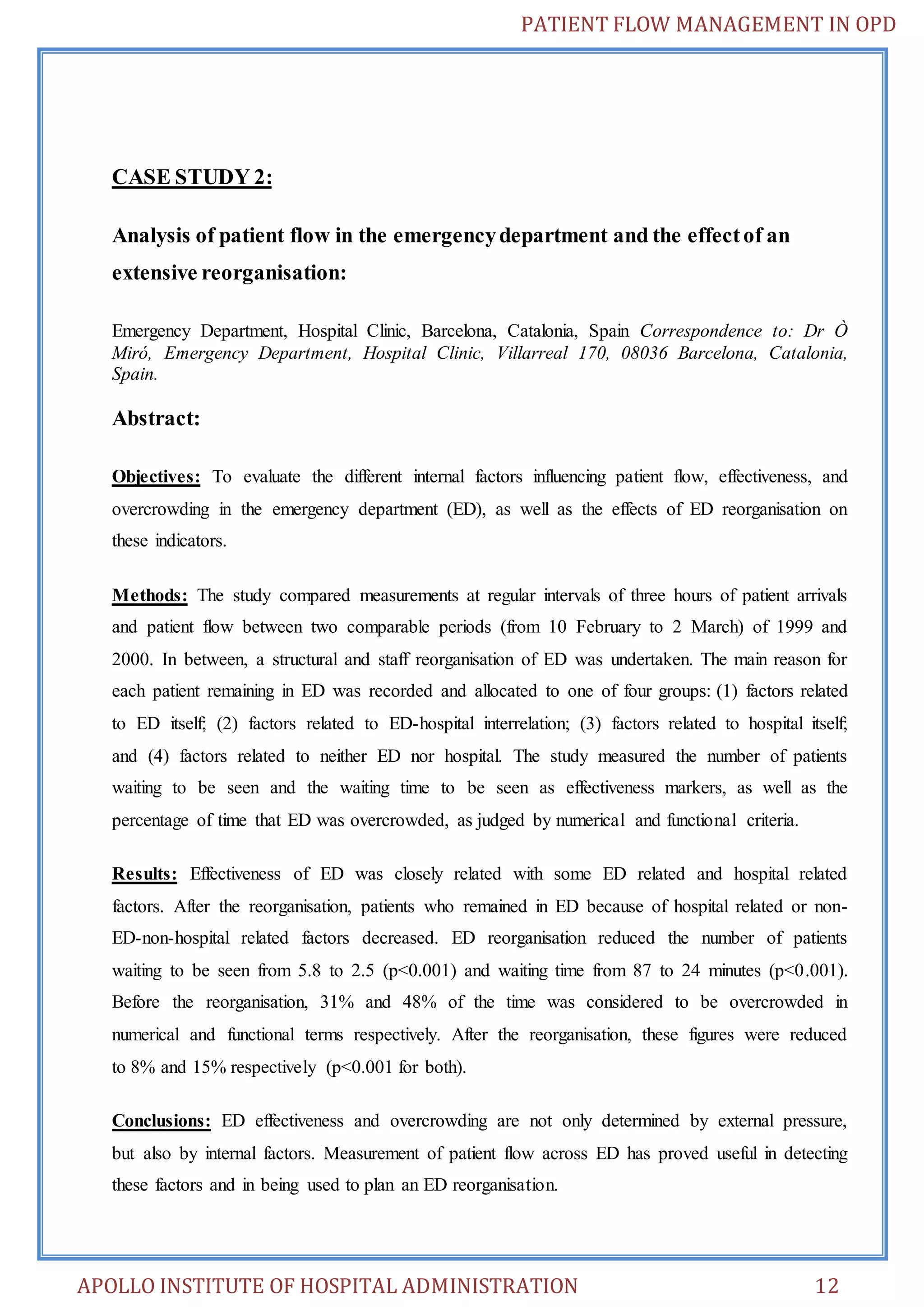 PATIENT FLOW MANAGEMENT IN OPD 
CASE STUDY 2: 
Analysis of patient flow in the emergency department and the effect of an 
extensive reorganisation: 
Emergency Department, Hospital Clinic, Barcelona, Catalonia, Spain Correspondence to: Dr Ò 
Miró, Emergency Department, Hospital Clinic, Villarreal 170, 08036 Barcelona, Catalonia, 
Spain. 
Abstract: 
Objectives: To evaluate the different internal factors influencing patient flow, effectiveness, and 
overcrowding in the emergency department (ED), as well as the effects of ED reorganisation on 
these indicators. 
Methods: The study compared measurements at regular intervals of three hours of patient arrivals 
and patient flow between two comparable periods (from 10 February to 2 March) of 1999 and 
2000. In between, a structural and staff reorganisation of ED was undertaken. The main reason for 
each patient remaining in ED was recorded and allocated to one of four groups: (1) factors related 
to ED itself; (2) factors related to ED-hospital interrelation; (3) factors related to hospital itself; 
and (4) factors related to neither ED nor hospital. The study measured the number of patients 
waiting to be seen and the waiting time to be seen as effectiveness markers, as well as the 
percentage of time that ED was overcrowded, as judged by numerical and functional criteria. 
Results: Effectiveness of ED was closely related with some ED related and hospital related 
factors. After the reorganisation, patients who remained in ED because of hospital related or non- 
ED-non-hospital related factors decreased. ED reorganisation reduced the number of patients 
waiting to be seen from 5.8 to 2.5 (p<0.001) and waiting time from 87 to 24 minutes (p<0.001). 
Before the reorganisation, 31% and 48% of the time was considered to be overcrowded in 
numerical and functional terms respectively. After the reorganisation, these figures were reduced 
to 8% and 15% respectively (p<0.001 for both). 
Conclusions: ED effectiveness and overcrowding are not only determined by external pressure, 
but also by internal factors. Measurement of patient flow across ED has proved useful in detecting 
these factors and in being used to plan an ED reorganisation. 
APOLLO INSTITUTE OF HOSPITAL ADMINISTRATION 12 
 