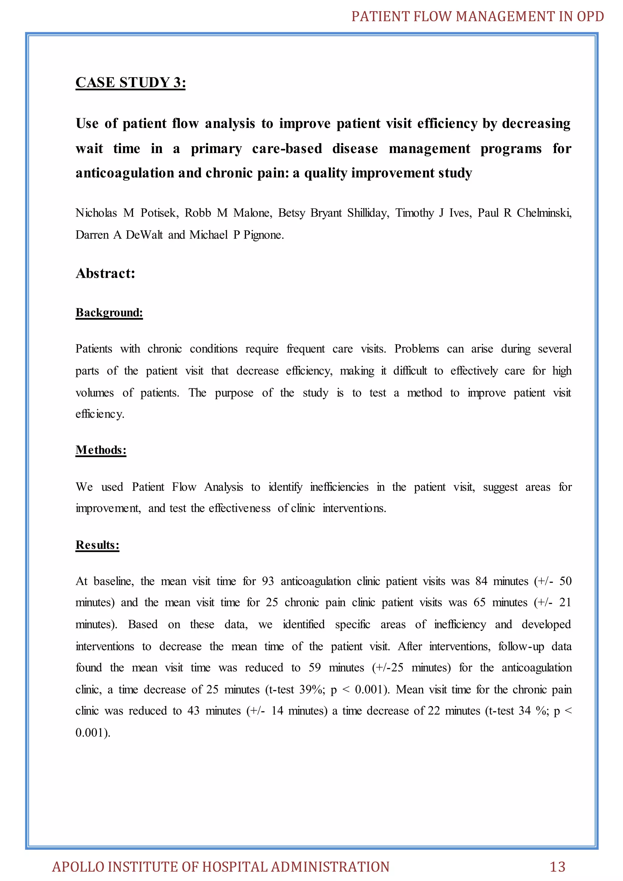 PATIENT FLOW MANAGEMENT IN OPD 
CASE STUDY 3: 
Use of patient flow analysis to improve patient visit efficiency by decreasing 
wait time in a primary care-based disease management programs for 
anticoagulation and chronic pain: a quality improvement study 
Nicholas M Potisek, Robb M Malone, Betsy Bryant Shilliday, Timothy J Ives, Paul R Chelminski, 
Darren A DeWalt and Michael P Pignone. 
Abstract: 
Background: 
Patients with chronic conditions require frequent care visits. Problems can arise during several 
parts of the patient visit that decrease efficiency, making it difficult to effectively care for high 
volumes of patients. The purpose of the study is to test a method to improve patient visit 
efficiency. 
Methods: 
We used Patient Flow Analysis to identify inefficiencies in the patient visit, suggest areas for 
improvement, and test the effectiveness of clinic interventions. 
Results: 
At baseline, the mean visit time for 93 anticoagulation clinic patient visits was 84 minutes (+/- 50 
minutes) and the mean visit time for 25 chronic pain clinic patient visits was 65 minutes (+/- 21 
minutes). Based on these data, we identified specific areas of inefficiency and developed 
interventions to decrease the mean time of the patient visit. After interventions, follow-up data 
found the mean visit time was reduced to 59 minutes (+/-25 minutes) for the anticoagulation 
clinic, a time decrease of 25 minutes (t-test 39%; p < 0.001). Mean visit time for the chronic pain 
clinic was reduced to 43 minutes (+/- 14 minutes) a time decrease of 22 minutes (t-test 34 %; p < 
0.001). 
APOLLO INSTITUTE OF HOSPITAL ADMINISTRATION 13 
 