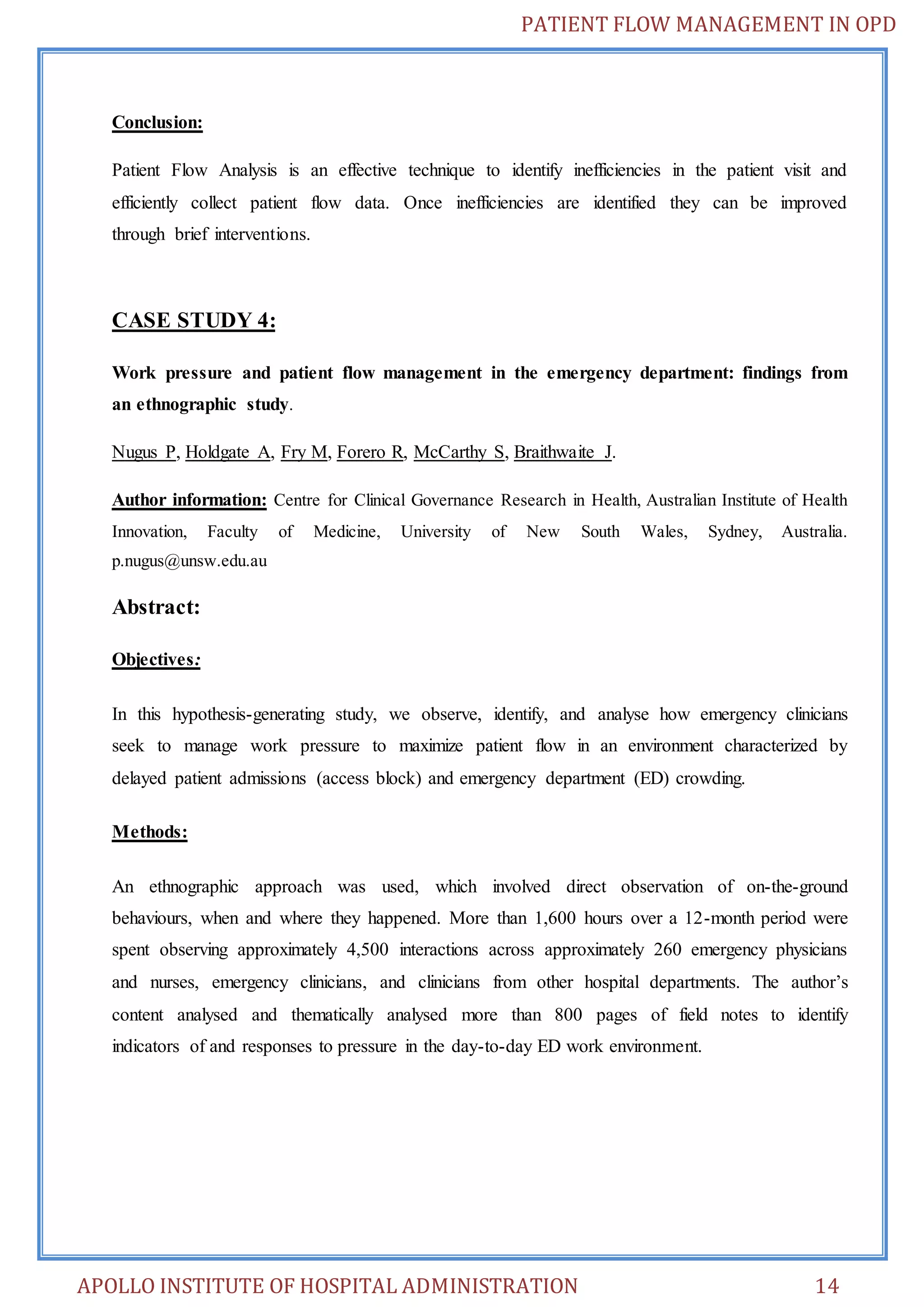 PATIENT FLOW MANAGEMENT IN OPD 
Conclusion: 
Patient Flow Analysis is an effective technique to identify inefficiencies in the patient visit and 
efficiently collect patient flow data. Once inefficiencies are identified they can be improved 
through brief interventions. 
CASE STUDY 4: 
Work pressure and patient flow management in the emergency department: findings from 
an ethnographic study. 
Nugus P, Holdgate A, Fry M, Forero R, McCarthy S, Braithwaite J. 
Author information: Centre for Clinical Governance Research in Health, Australian Institute of Health 
Innovation, Faculty of Medicine, University of New South Wales, Sydney, Australia. 
p.nugus@unsw.edu.au 
Abstract: 
Objectives: 
In this hypothesis-generating study, we observe, identify, and analyse how emergency clinicians 
seek to manage work pressure to maximize patient flow in an environment characterized by 
delayed patient admissions (access block) and emergency department (ED) crowding. 
Methods: 
An ethnographic approach was used, which involved direct observation of on-the-ground 
behaviours, when and where they happened. More than 1,600 hours over a 12-month period were 
spent observing approximately 4,500 interactions across approximately 260 emergency physicians 
and nurses, emergency clinicians, and clinicians from other hospital departments. The author’s 
content analysed and thematically analysed more than 800 pages of field notes to identify 
indicators of and responses to pressure in the day-to-day ED work environment. 
APOLLO INSTITUTE OF HOSPITAL ADMINISTRATION 14 
 