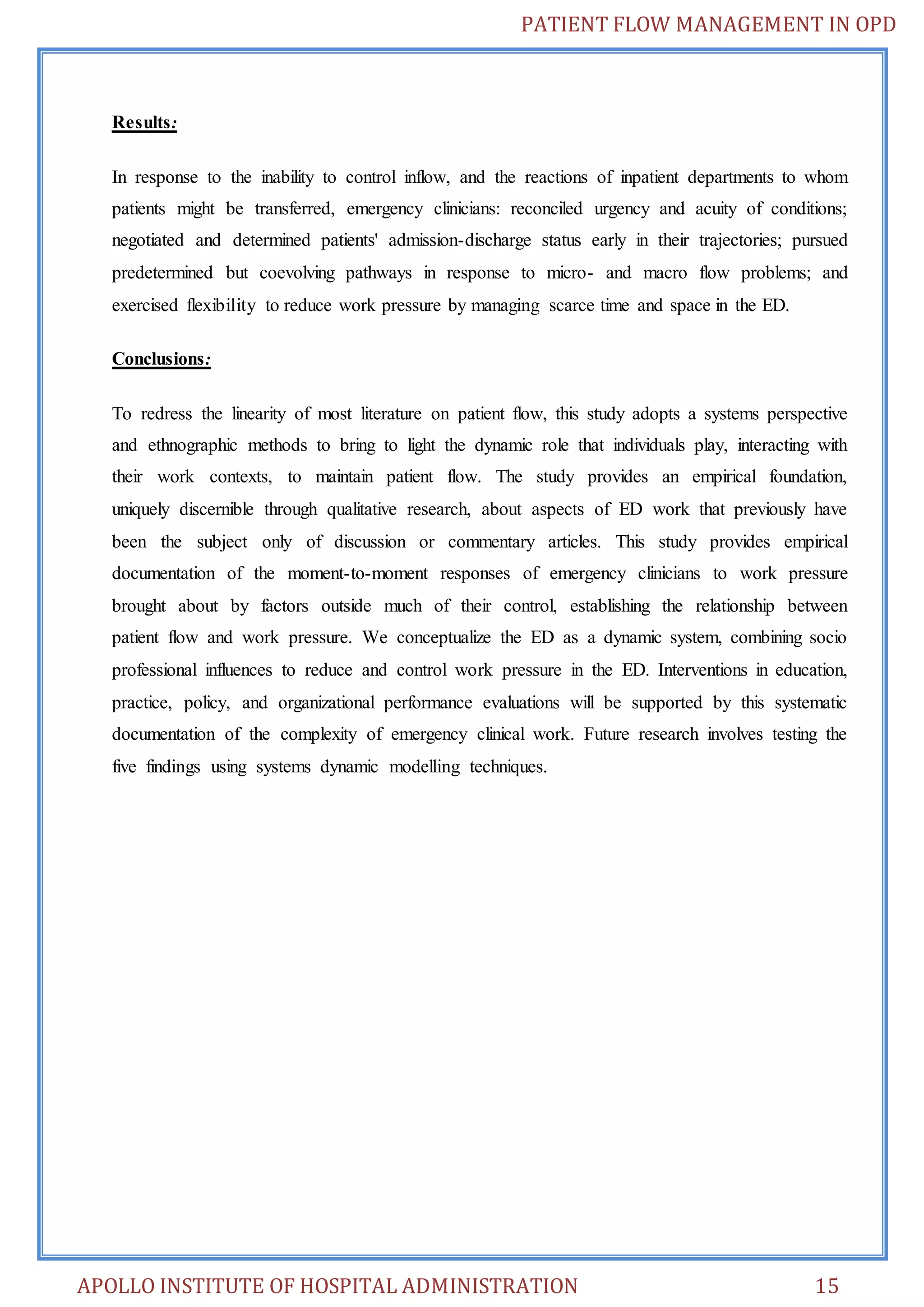 PATIENT FLOW MANAGEMENT IN OPD 
Results: 
In response to the inability to control inflow, and the reactions of inpatient departments to whom 
patients might be transferred, emergency clinicians: reconciled urgency and acuity of conditions; 
negotiated and determined patients' admission-discharge status early in their trajectories; pursued 
predetermined but coevolving pathways in response to micro- and macro flow problems; and 
exercised flexibility to reduce work pressure by managing scarce time and space in the ED. 
Conclusions: 
To redress the linearity of most literature on patient flow, this study adopts a systems perspective 
and ethnographic methods to bring to light the dynamic role that individuals play, interacting with 
their work contexts, to maintain patient flow. The study provides an empirical foundation, 
uniquely discernible through qualitative research, about aspects of ED work that previously have 
been the subject only of discussion or commentary articles. This study provides empirical 
documentation of the moment-to-moment responses of emergency clinicians to work pressure 
brought about by factors outside much of their control, establishing the relationship between 
patient flow and work pressure. We conceptualize the ED as a dynamic system, combining socio 
professional influences to reduce and control work pressure in the ED. Interventions in education, 
practice, policy, and organizational performance evaluations will be supported by this systematic 
documentation of the complexity of emergency clinical work. Future research involves testing the 
five findings using systems dynamic modelling techniques. 
APOLLO INSTITUTE OF HOSPITAL ADMINISTRATION 15 
 