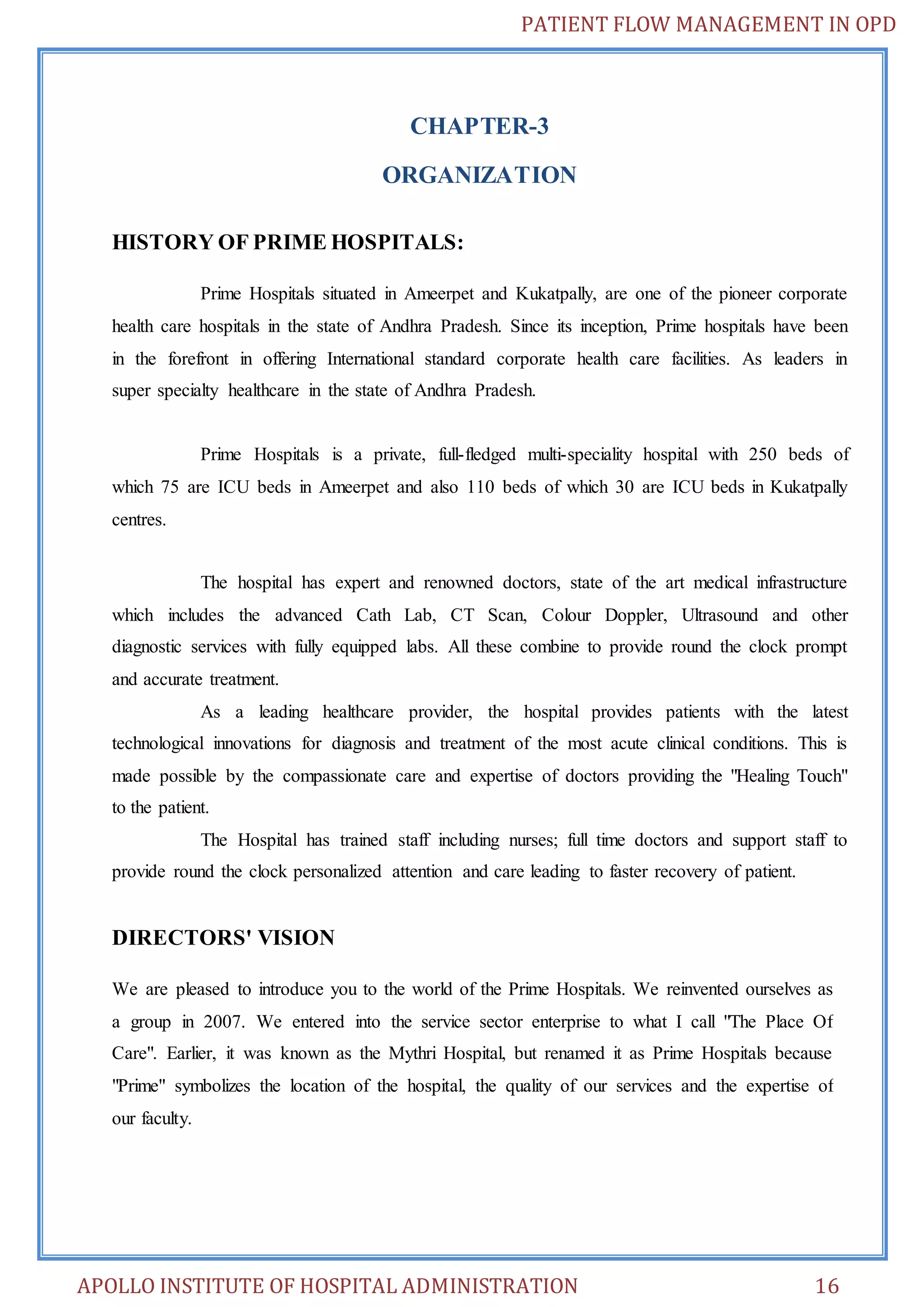 PATIENT FLOW MANAGEMENT IN OPD 
CHAPTER-3 
ORGANIZATION 
HISTORY OF PRIME HOSPITALS: 
Prime Hospitals situated in Ameerpet and Kukatpally, are one of the pioneer corporate 
health care hospitals in the state of Andhra Pradesh. Since its inception, Prime hospitals have been 
in the forefront in offering International standard corporate health care facilities. As leaders in 
super specialty healthcare in the state of Andhra Pradesh. 
Prime Hospitals is a private, full-fledged multi-speciality hospital with 250 beds of 
which 75 are ICU beds in Ameerpet and also 110 beds of which 30 are ICU beds in Kukatpally 
centres. 
The hospital has expert and renowned doctors, state of the art medical infrastructure 
which includes the advanced Cath Lab, CT Scan, Colour Doppler, Ultrasound and other 
diagnostic services with fully equipped labs. All these combine to provide round the clock prompt 
and accurate treatment. 
As a leading healthcare provider, the hospital provides patients with the latest 
technological innovations for diagnosis and treatment of the most acute clinical conditions. This is 
made possible by the compassionate care and expertise of doctors providing the "Healing Touch" 
to the patient. 
The Hospital has trained staff including nurses; full time doctors and support staff to 
provide round the clock personalized attention and care leading to faster recovery of patient. 
DIRECTORS' VISION 
We are pleased to introduce you to the world of the Prime Hospitals. We reinvented ourselves as 
a group in 2007. We entered into the service sector enterprise to what I call "The Place Of 
Care". Earlier, it was known as the Mythri Hospital, but renamed it as Prime Hospitals because 
"Prime" symbolizes the location of the hospital, the quality of our services and the expertise of 
our faculty. 
APOLLO INSTITUTE OF HOSPITAL ADMINISTRATION 16 
 