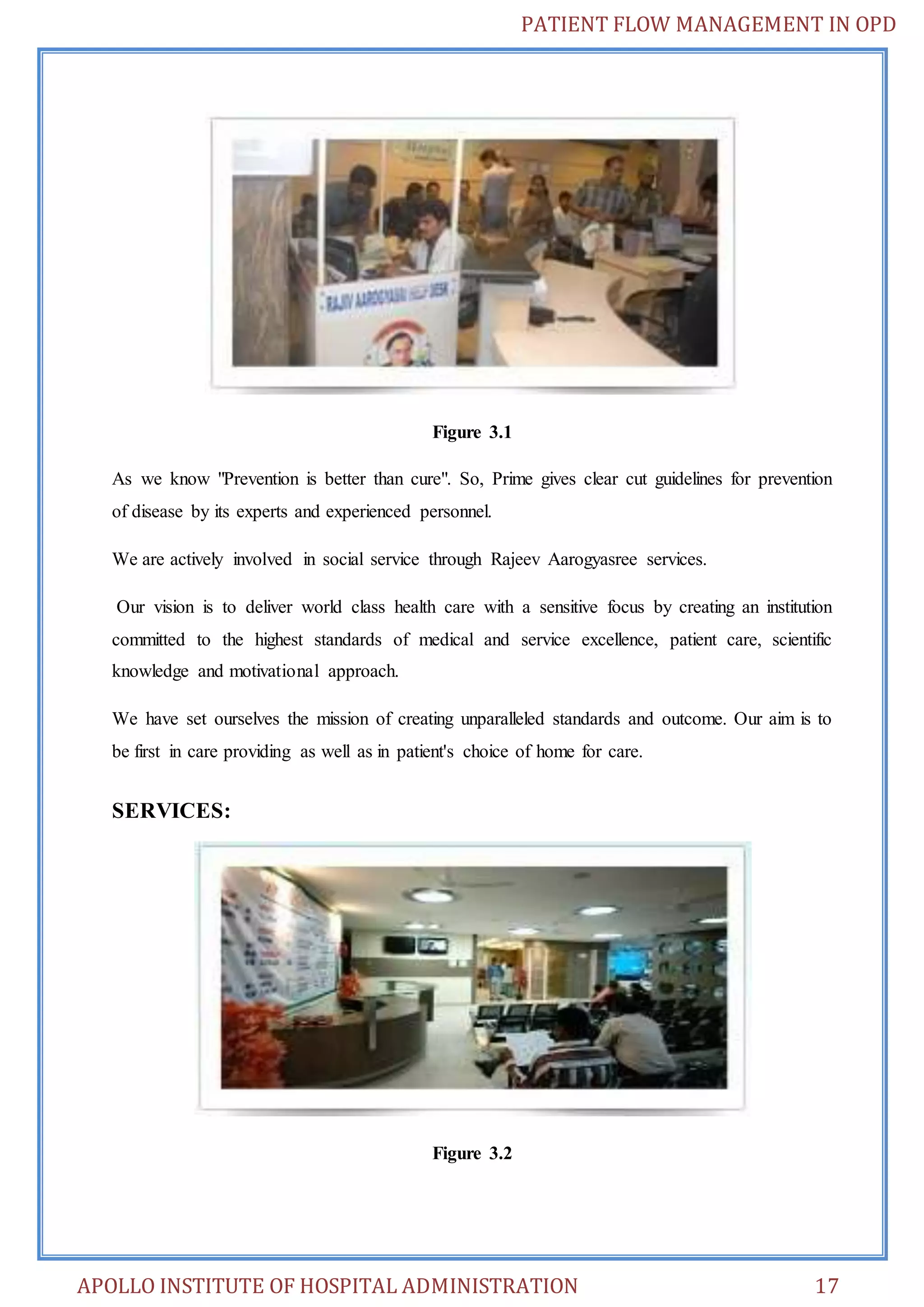 PATIENT FLOW MANAGEMENT IN OPD 
Figure 3.1 
As we know "Prevention is better than cure". So, Prime gives clear cut guidelines for prevention 
of disease by its experts and experienced personnel. 
We are actively involved in social service through Rajeev Aarogyasree services. 
Our vision is to deliver world class health care with a sensitive focus by creating an institution 
committed to the highest standards of medical and service excellence, patient care, scientific 
knowledge and motivational approach. 
We have set ourselves the mission of creating unparalleled standards and outcome. Our aim is to 
be first in care providing as well as in patient's choice of home for care. 
SERVICES: 
Figure 3.2 
APOLLO INSTITUTE OF HOSPITAL ADMINISTRATION 17 
 