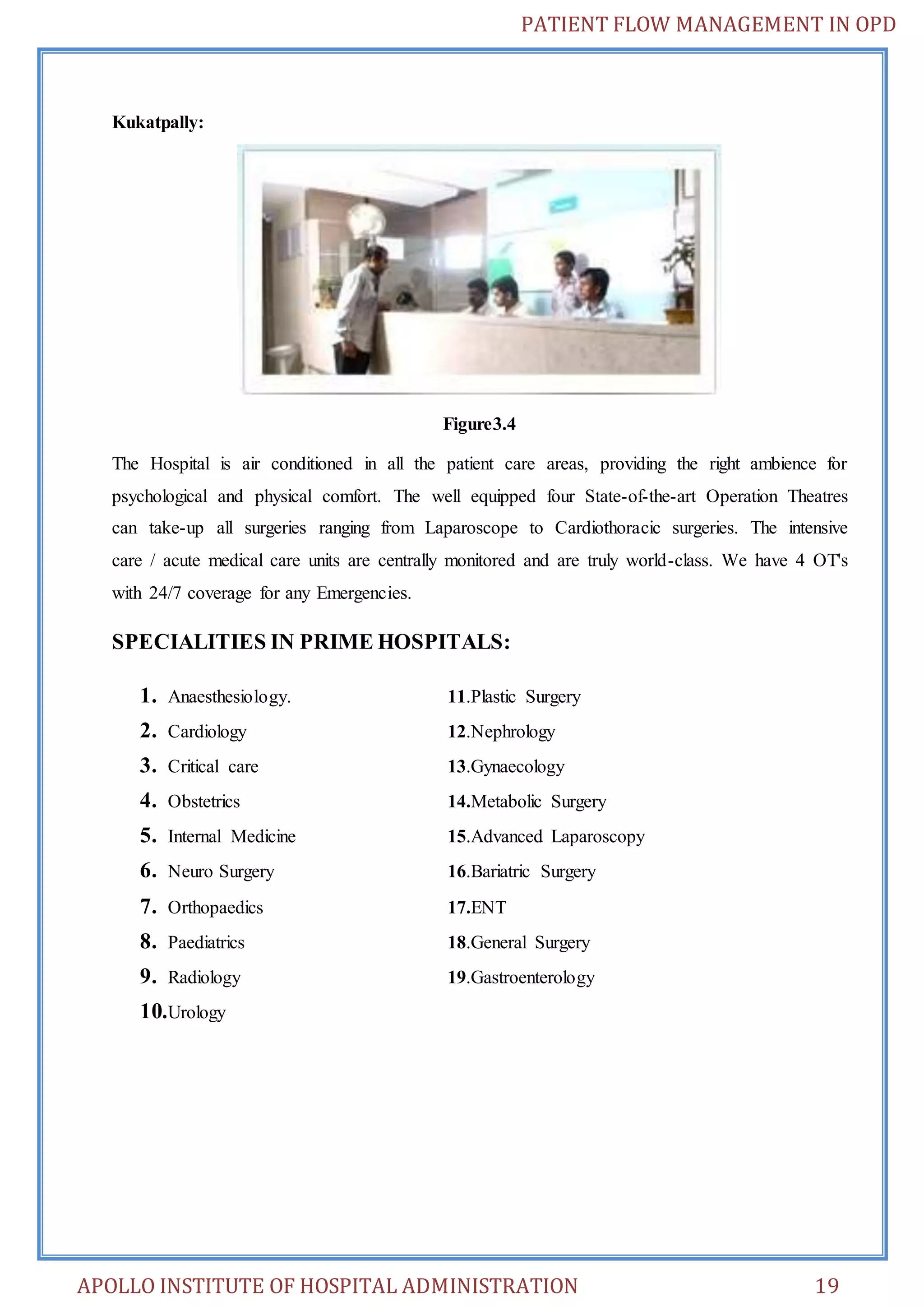PATIENT FLOW MANAGEMENT IN OPD 
Kukatpally: 
Figure3.4 
The Hospital is air conditioned in all the patient care areas, providing the right ambience for 
psychological and physical comfort. The well equipped four State-of-the-art Operation Theatres 
can take-up all surgeries ranging from Laparoscope to Cardiothoracic surgeries. The intensive 
care / acute medical care units are centrally monitored and are truly world-class. We have 4 OT's 
with 24/7 coverage for any Emergencies. 
SPECIALITIES IN PRIME HOSPITALS: 
1. Anaesthesiology. 11.Plastic Surgery 
2. Cardiology 12.Nephrology 
3. Critical care 13.Gynaecology 
4. Obstetrics 14.Metabolic Surgery 
5. Internal Medicine 15.Advanced Laparoscopy 
6. Neuro Surgery 16.Bariatric Surgery 
7. Orthopaedics 17.ENT 
8. Paediatrics 18.General Surgery 
9. Radiology 19.Gastroenterology 
10. Urology 
APOLLO INSTITUTE OF HOSPITAL ADMINISTRATION 19 
 