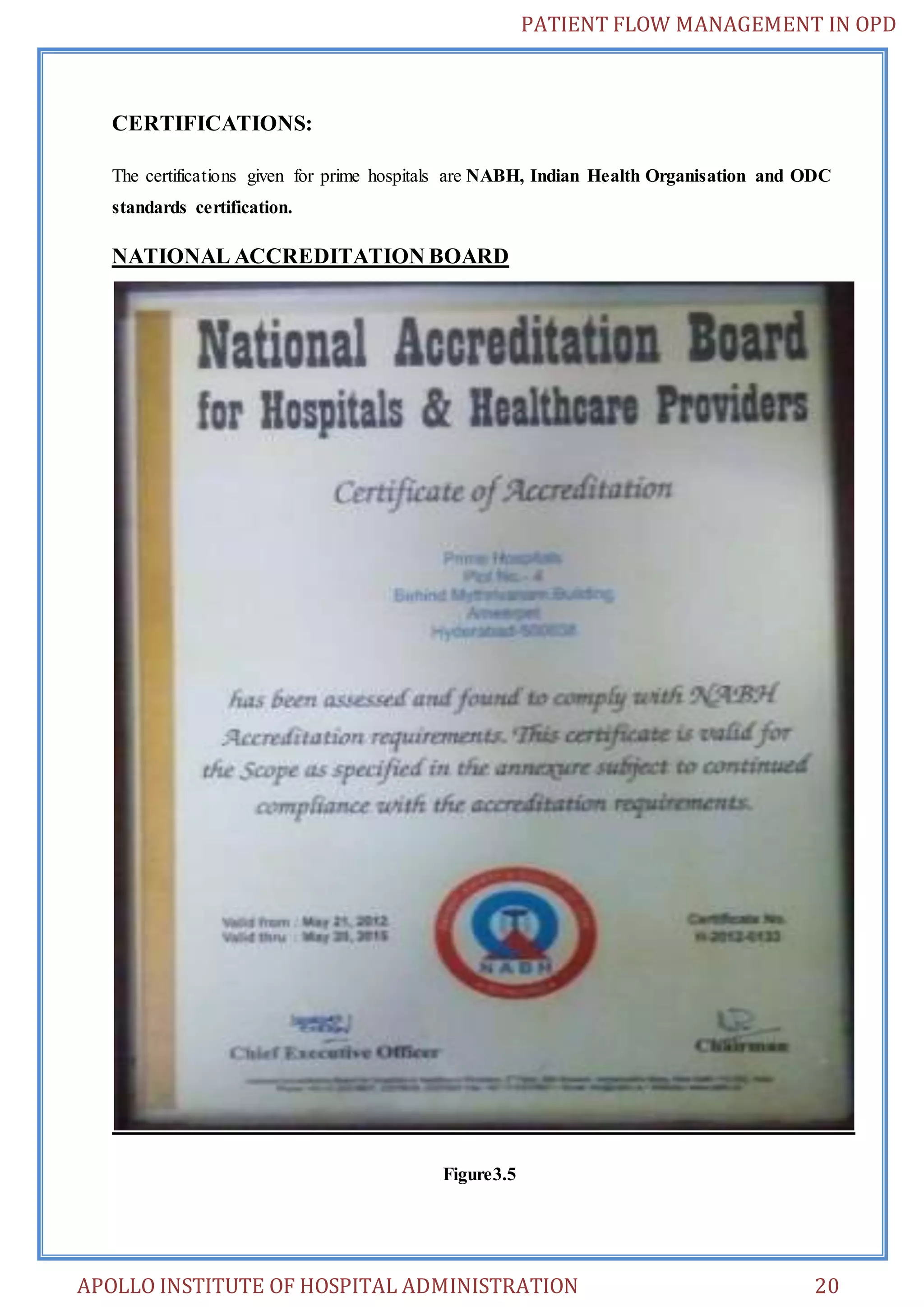 PATIENT FLOW MANAGEMENT IN OPD 
CERTIFICATIONS: 
The certifications given for prime hospitals are NABH, Indian Health Organisation and ODC 
standards certification. 
NATIONAL ACCREDITATION BOARD 
Figure3.5 
APOLLO INSTITUTE OF HOSPITAL ADMINISTRATION 20 
 