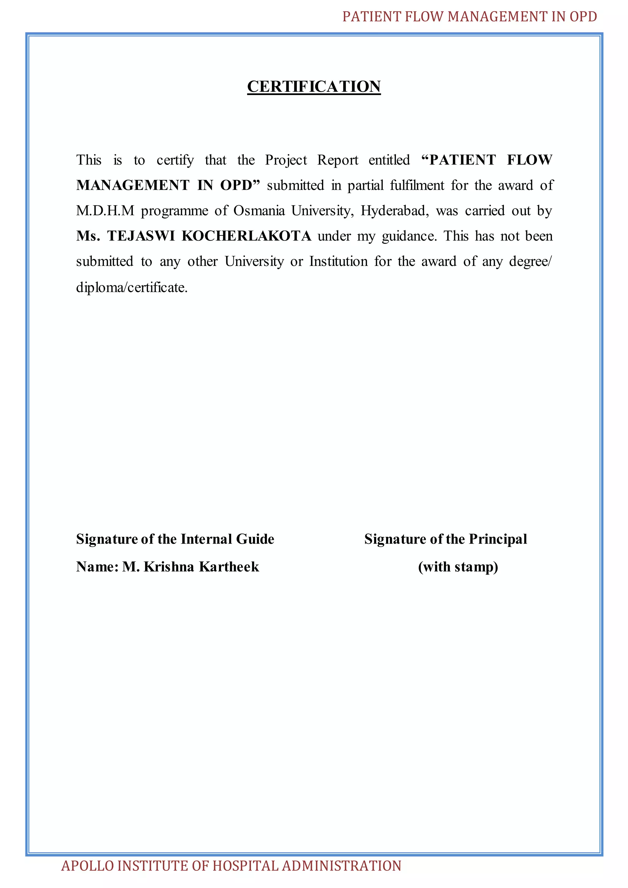 PATIENT FLOW MANAGEMENT IN OPD 
CERTIFICATION 
This is to certify that the Project Report entitled “PATIENT FLOW 
MANAGEMENT IN OPD” submitted in partial fulfilment for the award of 
M.D.H.M programme of Osmania University, Hyderabad, was carried out by 
Ms. TEJASWI KOCHERLAKOTA under my guidance. This has not been 
submitted to any other University or Institution for the award of any degree/ 
diploma/certificate. 
Signature of the Internal Guide Signature of the Principal 
Name: M. Krishna Kartheek (with stamp) 
APOLLO INSTITUTE OF HOSPITAL ADMINISTRATION 
 
