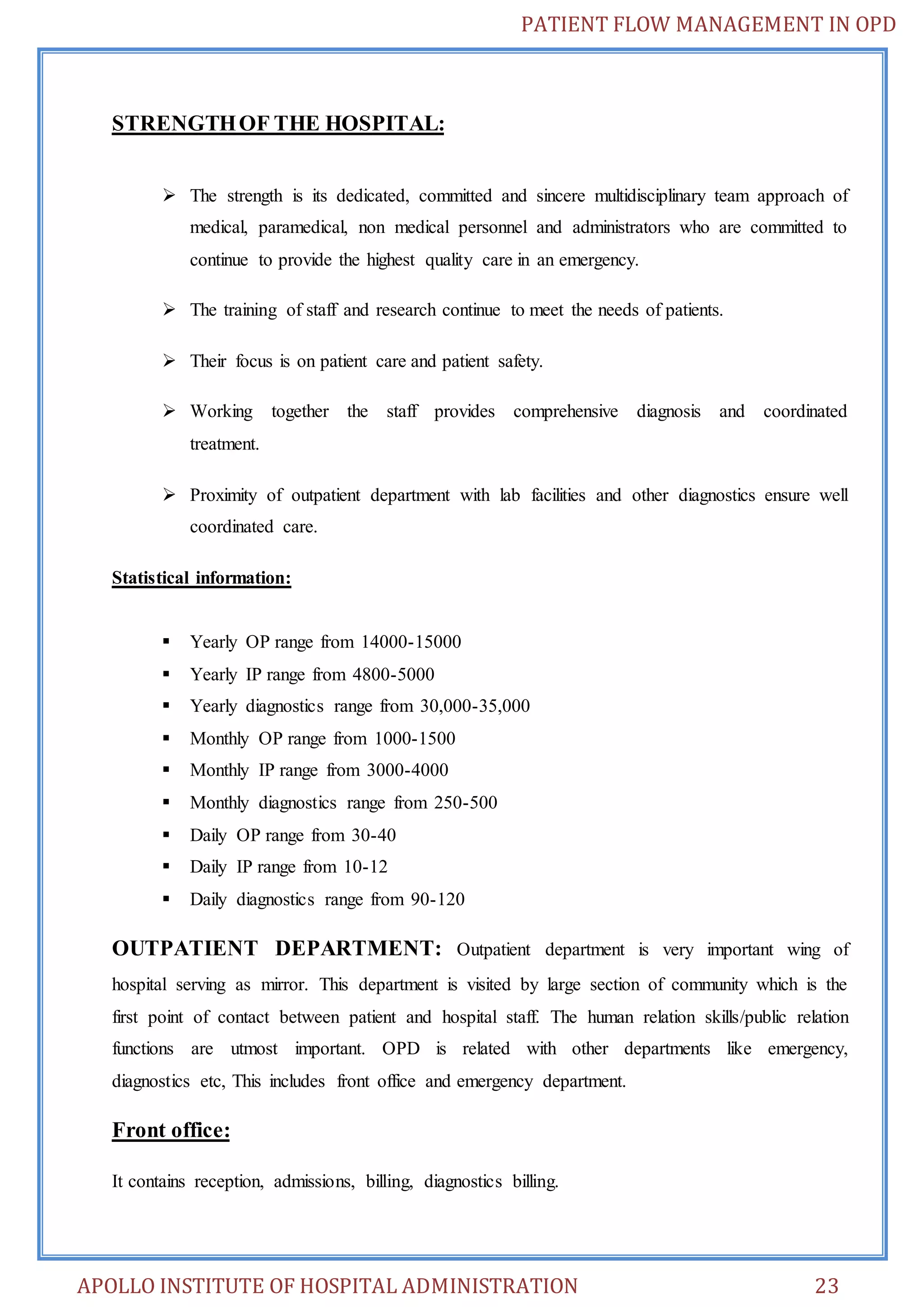 PATIENT FLOW MANAGEMENT IN OPD 
STRENGTH OF THE HOSPITAL: 
 The strength is its dedicated, committed and sincere multidisciplinary team approach of 
medical, paramedical, non medical personnel and administrators who are committed to 
continue to provide the highest quality care in an emergency. 
 The training of staff and research continue to meet the needs of patients. 
 Their focus is on patient care and patient safety. 
 Working together the staff provides comprehensive diagnosis and coordinated 
treatment. 
 Proximity of outpatient department with lab facilities and other diagnostics ensure well 
coordinated care. 
Statistical information: 
 Yearly OP range from 14000-15000 
 Yearly IP range from 4800-5000 
 Yearly diagnostics range from 30,000-35,000 
 Monthly OP range from 1000-1500 
 Monthly IP range from 3000-4000 
 Monthly diagnostics range from 250-500 
 Daily OP range from 30-40 
 Daily IP range from 10-12 
 Daily diagnostics range from 90-120 
OUTPATIENT DEPARTMENT: Outpatient department is very important wing of 
hospital serving as mirror. This department is visited by large section of community which is the 
first point of contact between patient and hospital staff. The human relation skills/public relation 
functions are utmost important. OPD is related with other departments like emergency, 
diagnostics etc, This includes front office and emergency department. 
Front office: 
It contains reception, admissions, billing, diagnostics billing. 
APOLLO INSTITUTE OF HOSPITAL ADMINISTRATION 23 
 