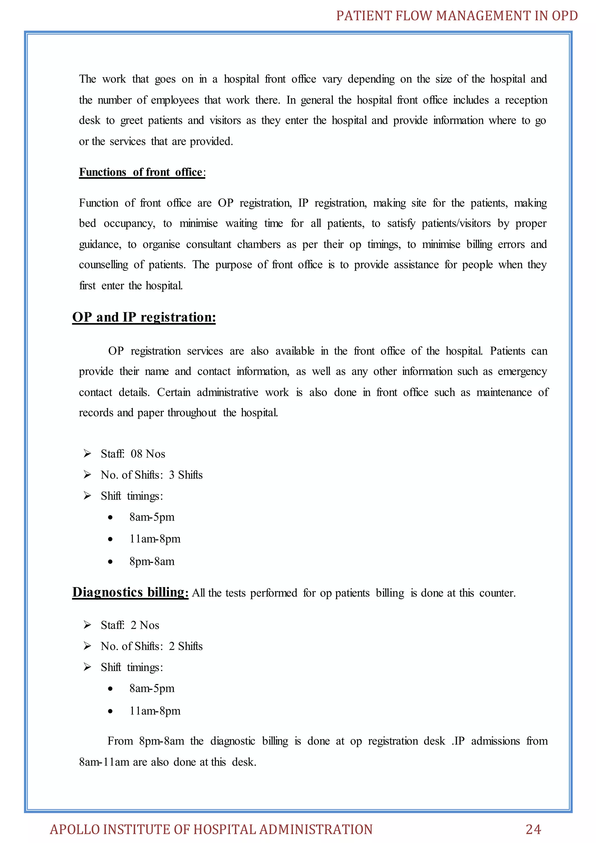 PATIENT FLOW MANAGEMENT IN OPD 
The work that goes on in a hospital front office vary depending on the size of the hospital and 
the number of employees that work there. In general the hospital front office includes a reception 
desk to greet patients and visitors as they enter the hospital and provide information where to go 
or the services that are provided. 
Functions of front office: 
Function of front office are OP registration, IP registration, making site for the patients, making 
bed occupancy, to minimise waiting time for all patients, to satisfy patients/visitors by proper 
guidance, to organise consultant chambers as per their op timings, to minimise billing errors and 
counselling of patients. The purpose of front office is to provide assistance for people when they 
first enter the hospital. 
OP and IP registration: 
OP registration services are also available in the front office of the hospital. Patients can 
provide their name and contact information, as well as any other information such as emergency 
contact details. Certain administrative work is also done in front office such as maintenance of 
records and paper throughout the hospital. 
 Staff: 08 Nos 
 No. of Shifts: 3 Shifts 
 Shift timings: 
 8am-5pm 
 11am-8pm 
 8pm-8am 
Diagnostics billing: All the tests performed for op patients billing is done at this counter. 
 Staff: 2 Nos 
 No. of Shifts: 2 Shifts 
 Shift timings: 
 8am-5pm 
 11am-8pm 
From 8pm-8am the diagnostic billing is done at op registration desk .IP admissions from 
8am-11am are also done at this desk. 
APOLLO INSTITUTE OF HOSPITAL ADMINISTRATION 24 
 