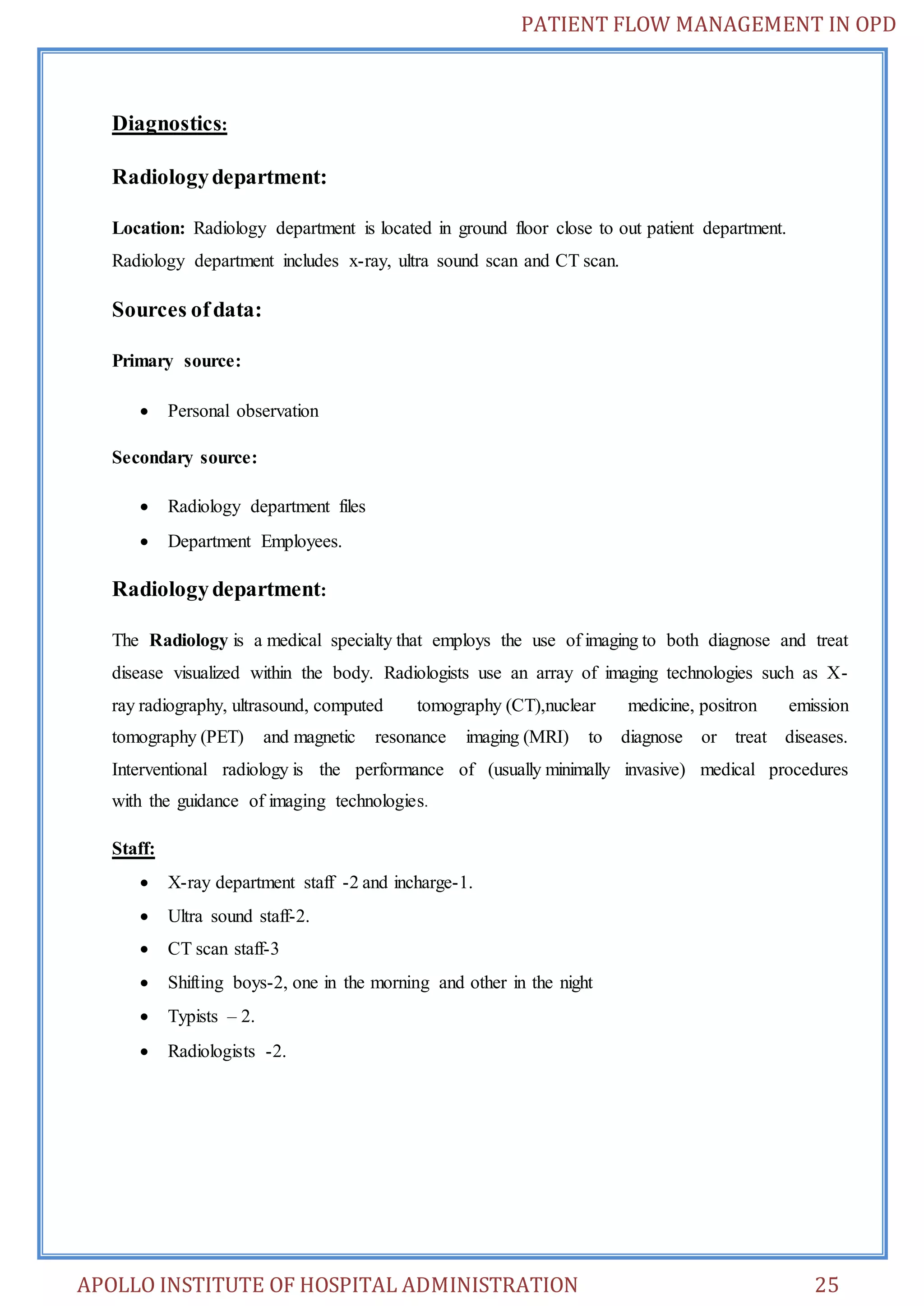 PATIENT FLOW MANAGEMENT IN OPD 
Diagnostics: 
Radiology department: 
Location: Radiology department is located in ground floor close to out patient department. 
Radiology department includes x-ray, ultra sound scan and CT scan. 
Sources of data: 
Primary source: 
 Personal observation 
Secondary source: 
 Radiology department files 
 Department Employees. 
Radiology department: 
The Radiology is a medical specialty that employs the use of imaging to both diagnose and treat 
disease visualized within the body. Radiologists use an array of imaging technologies such as X-ray 
radiography, ultrasound, computed tomography (CT),nuclear medicine, positron emission 
tomography (PET) and magnetic resonance imaging (MRI) to diagnose or treat diseases. 
Interventional radiology is the performance of (usually minimally invasive) medical procedures 
with the guidance of imaging technologies. 
Staff: 
 X-ray department staff -2 and incharge-1. 
 Ultra sound staff-2. 
 CT scan staff-3 
 Shifting boys-2, one in the morning and other in the night 
 Typists – 2. 
 Radiologists -2. 
APOLLO INSTITUTE OF HOSPITAL ADMINISTRATION 25 
 