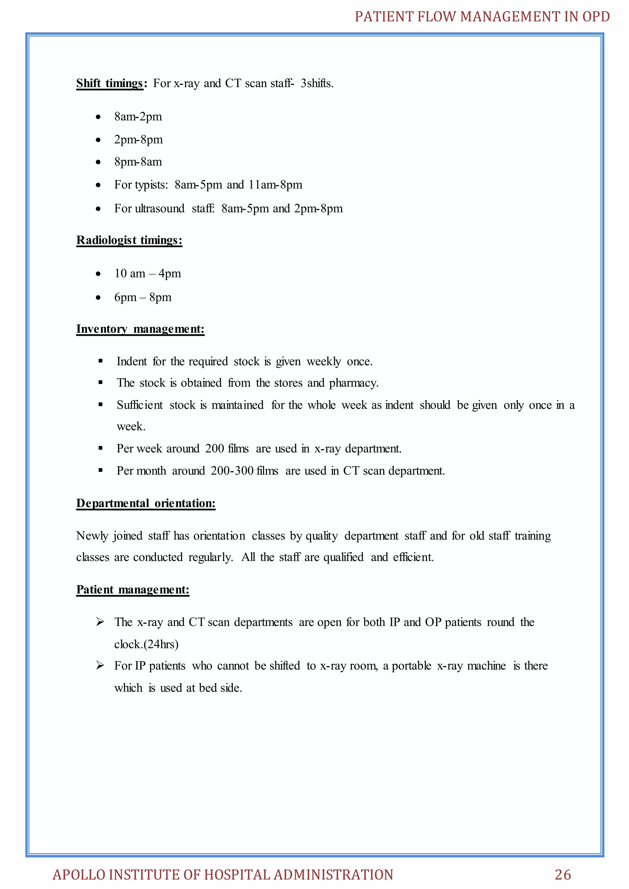 PATIENT FLOW MANAGEMENT IN OPD 
Shift timings: For x-ray and CT scan staff- 3shifts. 
 8am-2pm 
 2pm-8pm 
 8pm-8am 
 For typists: 8am-5pm and 11am-8pm 
 For ultrasound staff: 8am-5pm and 2pm-8pm 
Radiologist timings: 
 10 am – 4pm 
 6pm – 8pm 
Inventory management: 
 Indent for the required stock is given weekly once. 
 The stock is obtained from the stores and pharmacy. 
 Sufficient stock is maintained for the whole week as indent should be given only once in a 
week. 
 Per week around 200 films are used in x-ray department. 
 Per month around 200-300 films are used in CT scan department. 
Departmental orientation: 
Newly joined staff has orientation classes by quality department staff and for old staff training 
classes are conducted regularly. All the staff are qualified and efficient. 
Patient management: 
 The x-ray and CT scan departments are open for both IP and OP patients round the 
clock.(24hrs) 
 For IP patients who cannot be shifted to x-ray room, a portable x-ray machine is there 
which is used at bed side. 
APOLLO INSTITUTE OF HOSPITAL ADMINISTRATION 26 
 