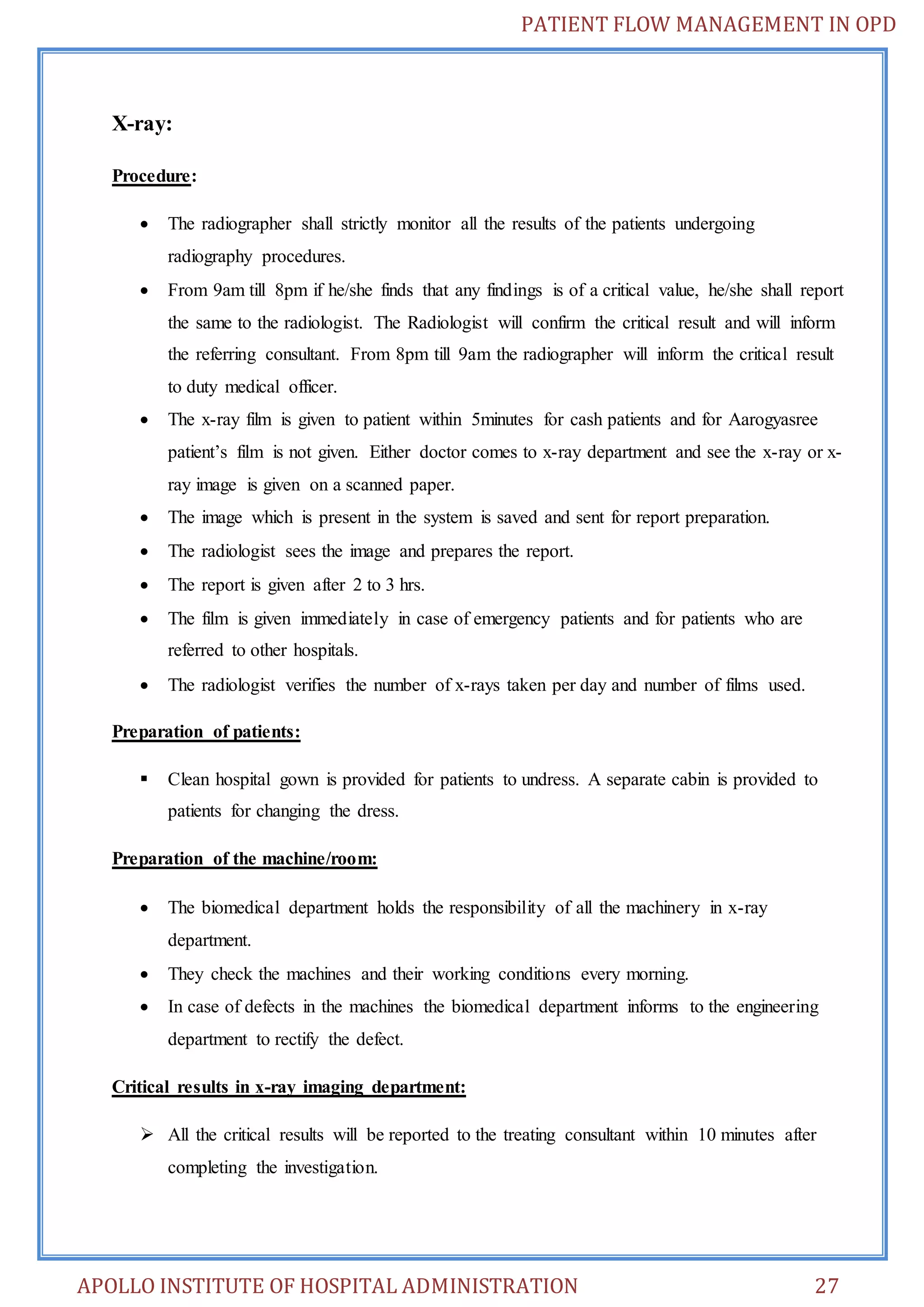 PATIENT FLOW MANAGEMENT IN OPD 
X-ray: 
Procedure: 
 The radiographer shall strictly monitor all the results of the patients undergoing 
radiography procedures. 
 From 9am till 8pm if he/she finds that any findings is of a critical value, he/she shall report 
the same to the radiologist. The Radiologist will confirm the critical result and will inform 
the referring consultant. From 8pm till 9am the radiographer will inform the critical result 
to duty medical officer. 
 The x-ray film is given to patient within 5minutes for cash patients and for Aarogyasree 
patient’s film is not given. Either doctor comes to x-ray department and see the x-ray or x-ray 
image is given on a scanned paper. 
 The image which is present in the system is saved and sent for report preparation. 
 The radiologist sees the image and prepares the report. 
 The report is given after 2 to 3 hrs. 
 The film is given immediately in case of emergency patients and for patients who are 
referred to other hospitals. 
 The radiologist verifies the number of x-rays taken per day and number of films used. 
Preparation of patients: 
 Clean hospital gown is provided for patients to undress. A separate cabin is provided to 
patients for changing the dress. 
Preparation of the machine/room: 
 The biomedical department holds the responsibility of all the machinery in x-ray 
department. 
 They check the machines and their working conditions every morning. 
 In case of defects in the machines the biomedical department informs to the engineering 
department to rectify the defect. 
Critical results in x-ray imaging department: 
 All the critical results will be reported to the treating consultant within 10 minutes after 
completing the investigation. 
APOLLO INSTITUTE OF HOSPITAL ADMINISTRATION 27 
 