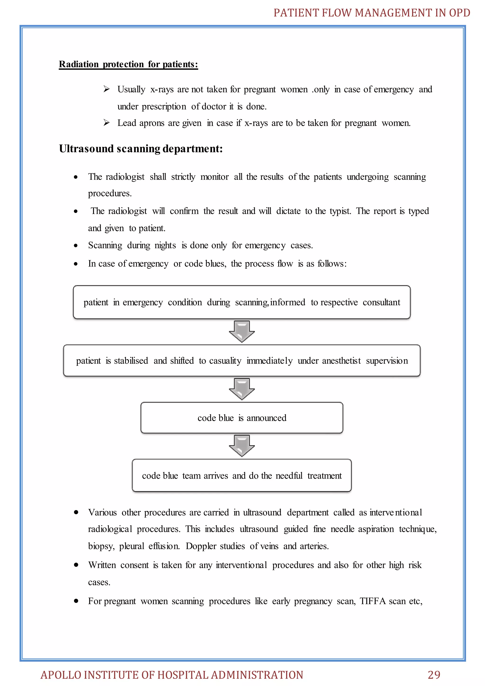 PATIENT FLOW MANAGEMENT IN OPD 
Radiation protection for patients: 
 Usually x-rays are not taken for pregnant women .only in case of emergency and 
under prescription of doctor it is done. 
 Lead aprons are given in case if x-rays are to be taken for pregnant women. 
Ultrasound scanning department: 
 The radiologist shall strictly monitor all the results of the patients undergoing scanning 
procedures. 
 The radiologist will confirm the result and will dictate to the typist. The report is typed 
and given to patient. 
 Scanning during nights is done only for emergency cases. 
 In case of emergency or code blues, the process flow is as follows: 
patient in emergency condition during scanning,informed to respective consultant 
patient is stabilised and shifted to casuality immediately under anesthetist supervision 
code blue is announced 
code blue team arrives and do the needful treatment 
 Various other procedures are carried in ultrasound department called as interve ntional 
radiological procedures. This includes ultrasound guided fine needle aspiration technique, 
biopsy, pleural effusion. Doppler studies of veins and arteries. 
 Written consent is taken for any interventional procedures and also for other high risk 
cases. 
 For pregnant women scanning procedures like early pregnancy scan, TIFFA scan etc, 
APOLLO INSTITUTE OF HOSPITAL ADMINISTRATION 29 
 