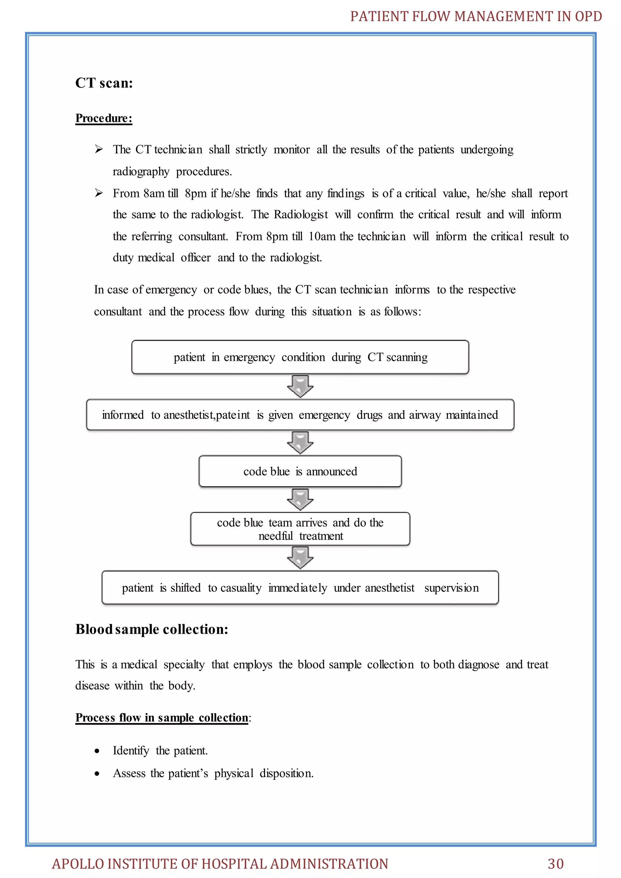 PATIENT FLOW MANAGEMENT IN OPD 
CT scan: 
Procedure: 
 The CT technician shall strictly monitor all the results of the patients undergoing 
radiography procedures. 
 From 8am till 8pm if he/she finds that any findings is of a critical value, he/she shall report 
the same to the radiologist. The Radiologist will confirm the critical result and will inform 
the referring consultant. From 8pm till 10am the technician will inform the critical result to 
duty medical officer and to the radiologist. 
In case of emergency or code blues, the CT scan technician informs to the respective 
consultant and the process flow during this situation is as follows: 
patient in emergency condition during CT scanning 
informed to anesthetist,pateint is given emergency drugs and airway maintained 
code blue team arrives and do the 
patient is shifted to casuality immediately under anesthetist supervision 
Blood sample collection: 
code blue is announced 
needful treatment 
This is a medical specialty that employs the blood sample collection to both diagnose and treat 
disease within the body. 
Process flow in sample collection: 
 Identify the patient. 
 Assess the patient’s physical disposition. 
APOLLO INSTITUTE OF HOSPITAL ADMINISTRATION 30 
 