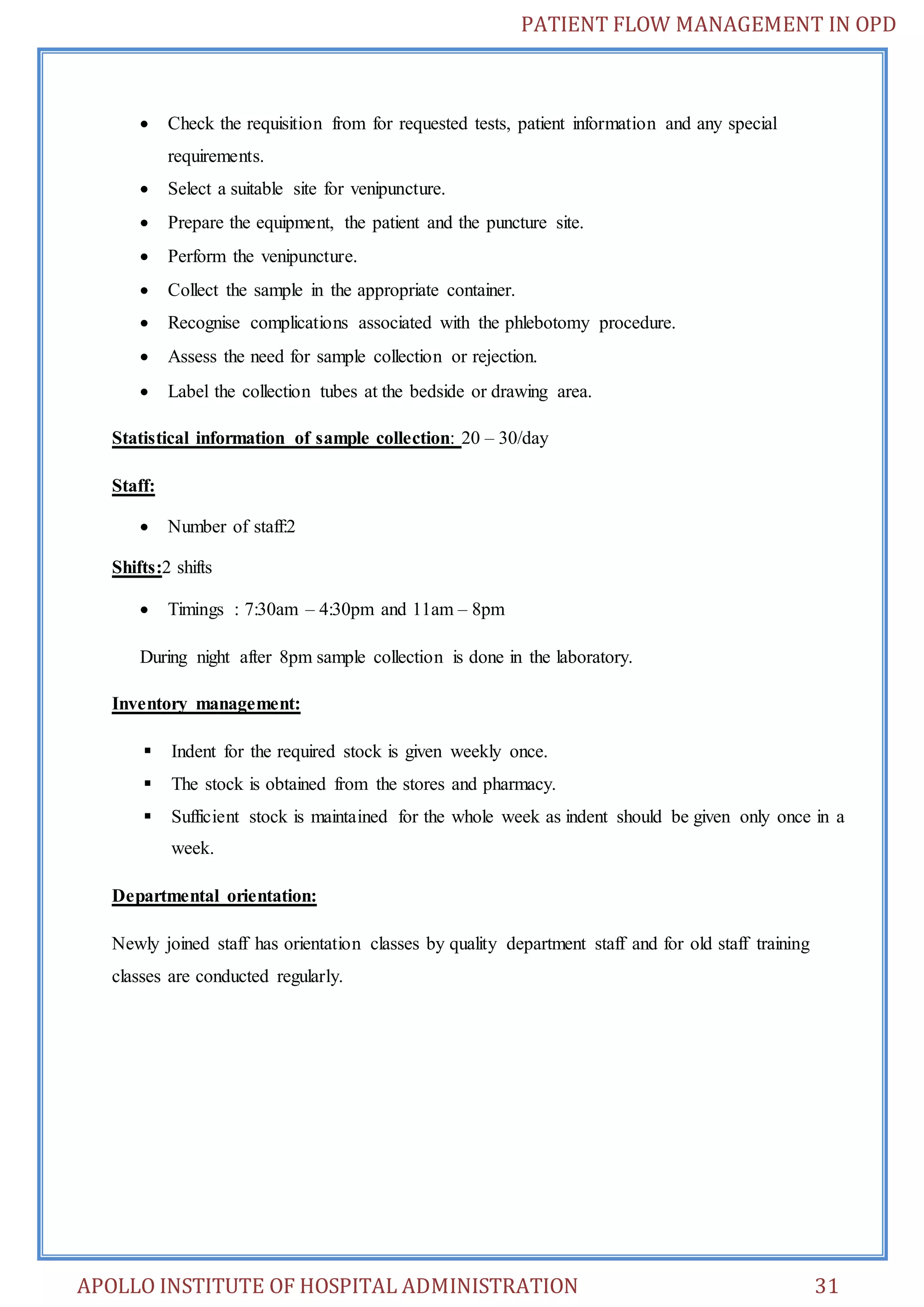 PATIENT FLOW MANAGEMENT IN OPD 
 Check the requisition from for requested tests, patient information and any special 
requirements. 
 Select a suitable site for venipuncture. 
 Prepare the equipment, the patient and the puncture site. 
 Perform the venipuncture. 
 Collect the sample in the appropriate container. 
 Recognise complications associated with the phlebotomy procedure. 
 Assess the need for sample collection or rejection. 
 Label the collection tubes at the bedside or drawing area. 
Statistical information of sample collection: 20 – 30/day 
Staff: 
 Number of staff:2 
Shifts:2 shifts 
 Timings : 7:30am – 4:30pm and 11am – 8pm 
During night after 8pm sample collection is done in the laboratory. 
Inventory management: 
 Indent for the required stock is given weekly once. 
 The stock is obtained from the stores and pharmacy. 
 Sufficient stock is maintained for the whole week as indent should be given only once in a 
week. 
Departmental orientation: 
Newly joined staff has orientation classes by quality department staff and for old staff training 
classes are conducted regularly. 
APOLLO INSTITUTE OF HOSPITAL ADMINISTRATION 31 
 