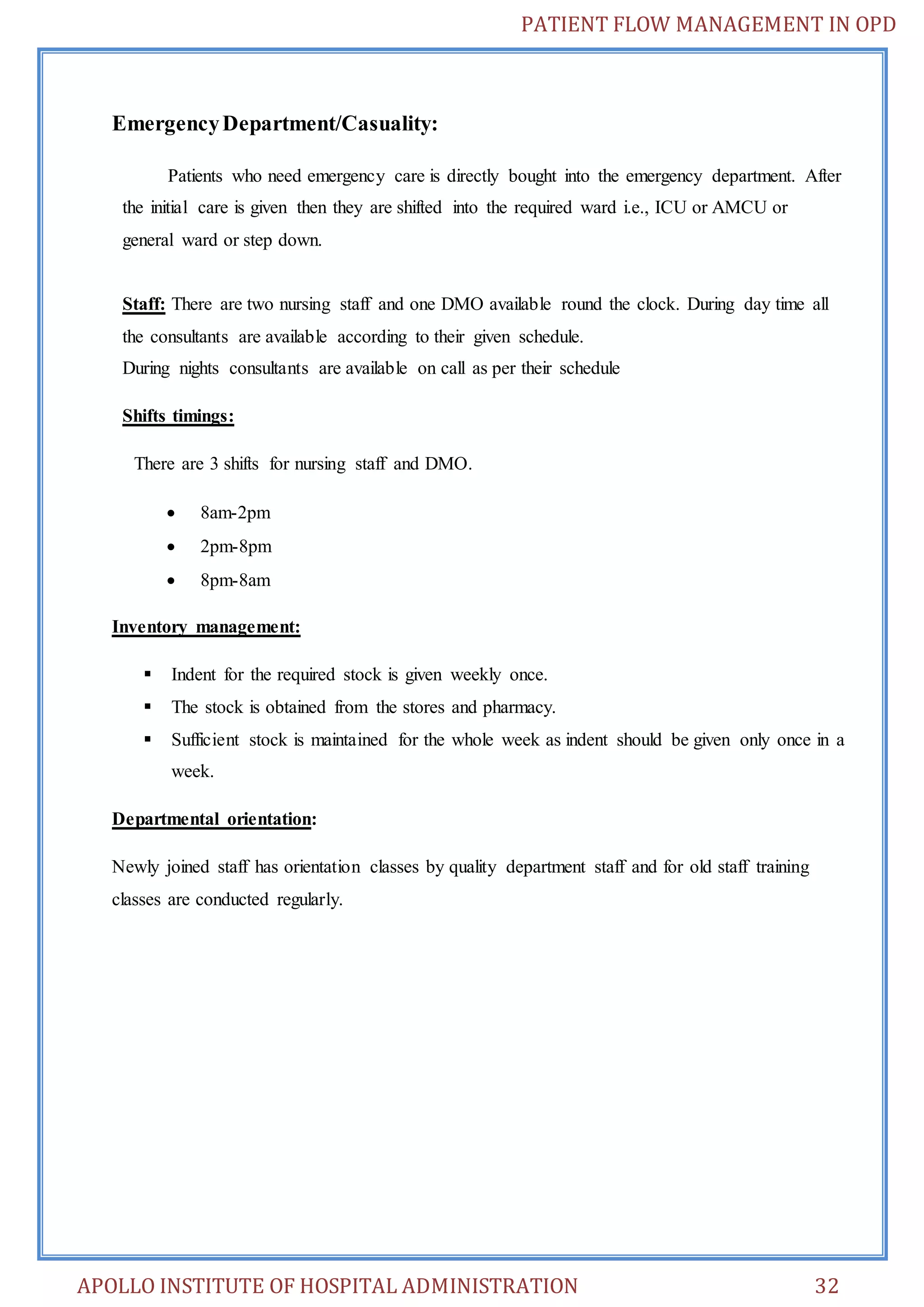 PATIENT FLOW MANAGEMENT IN OPD 
Emergency Department/Casuality: 
Patients who need emergency care is directly bought into the emergency department. After 
the initial care is given then they are shifted into the required ward i.e., ICU or AMCU or 
general ward or step down. 
Staff: There are two nursing staff and one DMO available round the clock. During day time all 
the consultants are available according to their given schedule. 
During nights consultants are available on call as per their schedule 
Shifts timings: 
There are 3 shifts for nursing staff and DMO. 
 8am-2pm 
 2pm-8pm 
 8pm-8am 
Inventory management: 
 Indent for the required stock is given weekly once. 
 The stock is obtained from the stores and pharmacy. 
 Sufficient stock is maintained for the whole week as indent should be given only once in a 
week. 
Departmental orientation: 
Newly joined staff has orientation classes by quality department staff and for old staff training 
classes are conducted regularly. 
APOLLO INSTITUTE OF HOSPITAL ADMINISTRATION 32 
 