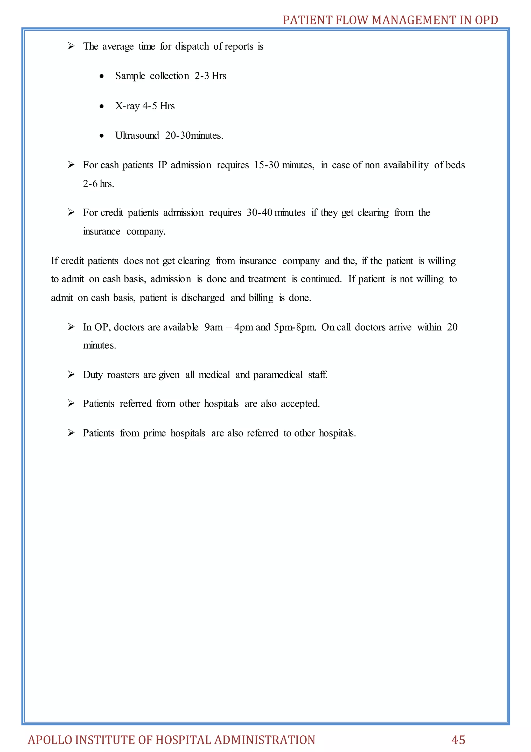 PATIENT FLOW MANAGEMENT IN OPD 
 The average time for dispatch of reports is 
 Sample collection 2-3 Hrs 
 X-ray 4-5 Hrs 
 Ultrasound 20-30minutes. 
 For cash patients IP admission requires 15-30 minutes, in case of non availability of beds 
2-6 hrs. 
 For credit patients admission requires 30-40 minutes if they get clearing from the 
insurance company. 
If credit patients does not get clearing from insurance company and the, if the patient is willing 
to admit on cash basis, admission is done and treatment is continued. If patient is not willing to 
admit on cash basis, patient is discharged and billing is done. 
 In OP, doctors are available 9am – 4pm and 5pm-8pm. On call doctors arrive within 20 
minutes. 
 Duty roasters are given all medical and paramedical staff. 
 Patients referred from other hospitals are also accepted. 
 Patients from prime hospitals are also referred to other hospitals. 
APOLLO INSTITUTE OF HOSPITAL ADMINISTRATION 45 
 