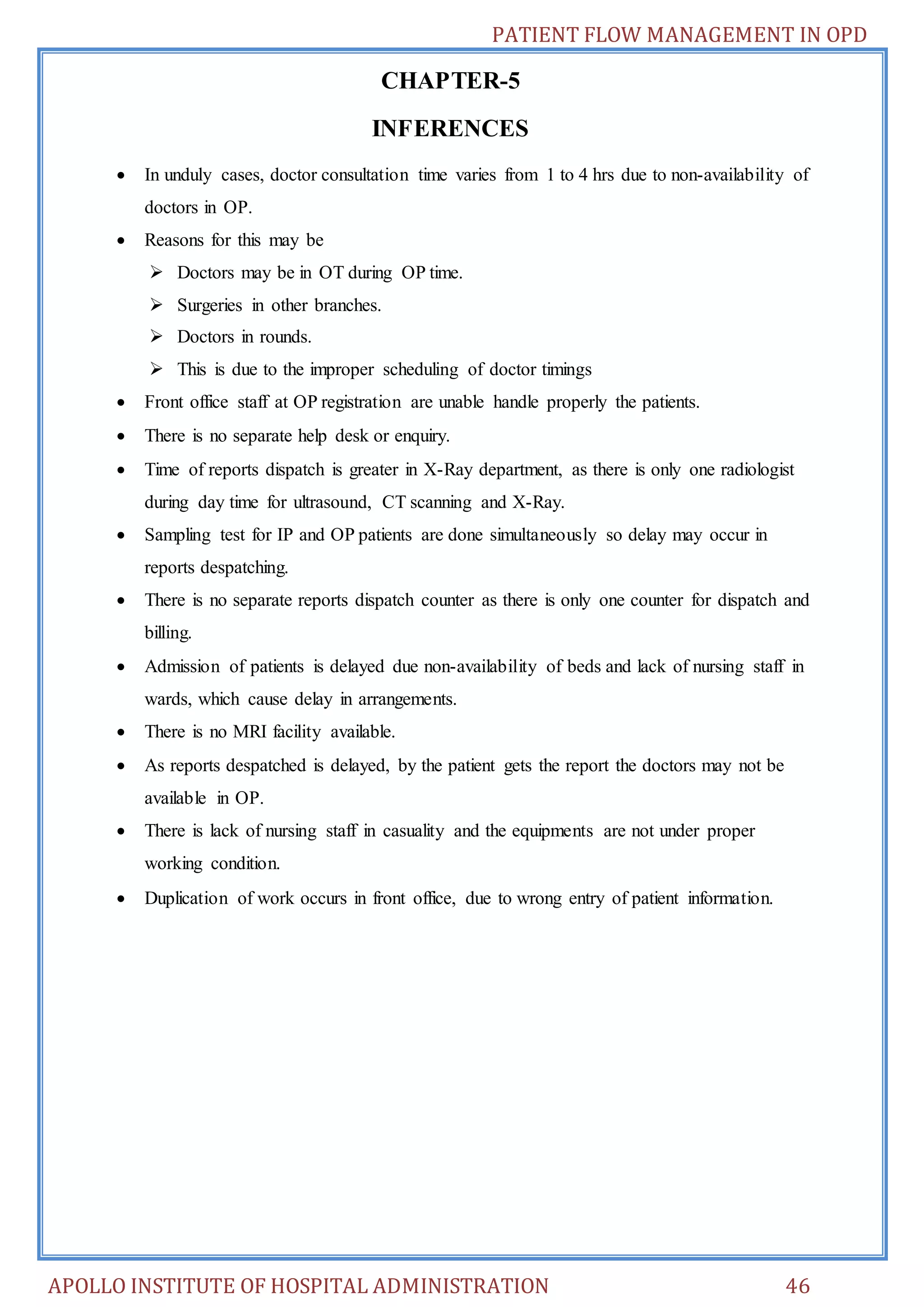 PATIENT FLOW MANAGEMENT IN OPD 
CHAPTER-5 
INFERENCES 
 In unduly cases, doctor consultation time varies from 1 to 4 hrs due to non-availability of 
doctors in OP. 
 Reasons for this may be 
 Doctors may be in OT during OP time. 
 Surgeries in other branches. 
 Doctors in rounds. 
 This is due to the improper scheduling of doctor timings 
 Front office staff at OP registration are unable handle properly the patients. 
 There is no separate help desk or enquiry. 
 Time of reports dispatch is greater in X-Ray department, as there is only one radiologist 
during day time for ultrasound, CT scanning and X-Ray. 
 Sampling test for IP and OP patients are done simultaneously so delay may occur in 
reports despatching. 
 There is no separate reports dispatch counter as there is only one counter for dispatch and 
billing. 
 Admission of patients is delayed due non-availability of beds and lack of nursing staff in 
wards, which cause delay in arrangements. 
 There is no MRI facility available. 
 As reports despatched is delayed, by the patient gets the report the doctors may not be 
available in OP. 
 There is lack of nursing staff in casuality and the equipments are not under proper 
working condition. 
 Duplication of work occurs in front office, due to wrong entry of patient information. 
APOLLO INSTITUTE OF HOSPITAL ADMINISTRATION 46 
 