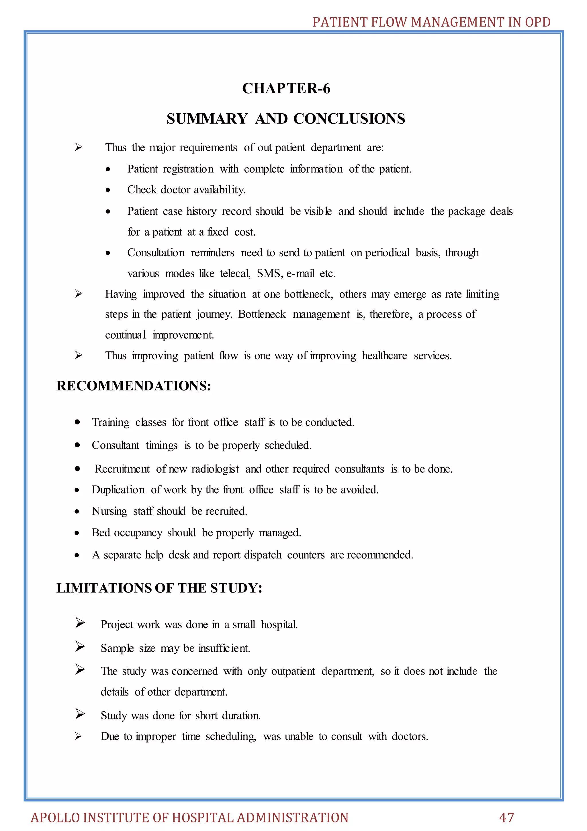 PATIENT FLOW MANAGEMENT IN OPD 
CHAPTER-6 
SUMMARY AND CONCLUSIONS 
 Thus the major requirements of out patient department are: 
 Patient registration with complete information of the patient. 
 Check doctor availability. 
 Patient case history record should be visible and should include the package deals 
for a patient at a fixed cost. 
 Consultation reminders need to send to patient on periodical basis, through 
various modes like telecal, SMS, e-mail etc. 
 Having improved the situation at one bottleneck, others may emerge as rate limiting 
steps in the patient journey. Bottleneck management is, therefore, a process of 
continual improvement. 
 Thus improving patient flow is one way of improving healthcare services. 
RECOMMENDATIONS: 
 Training classes for front office staff is to be conducted. 
 Consultant timings is to be properly scheduled. 
 Recruitment of new radiologist and other required consultants is to be done. 
 Duplication of work by the front office staff is to be avoided. 
 Nursing staff should be recruited. 
 Bed occupancy should be properly managed. 
 A separate help desk and report dispatch counters are recommended. 
LIMITATIONS OF THE STUDY: 
 Project work was done in a small hospital. 
 Sample size may be insufficient. 
 The study was concerned with only outpatient department, so it does not include the 
details of other department. 
 Study was done for short duration. 
 Due to improper time scheduling, was unable to consult with doctors. 
APOLLO INSTITUTE OF HOSPITAL ADMINISTRATION 47 
 