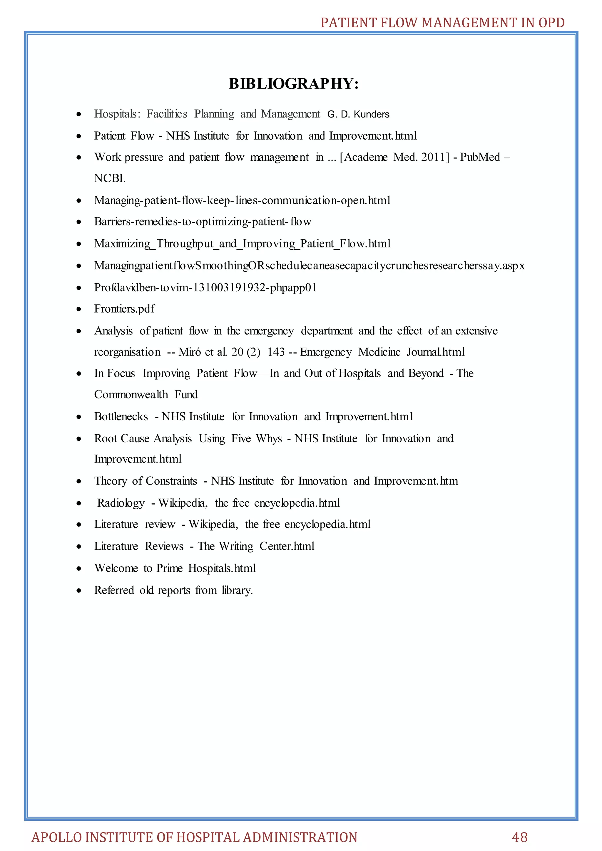 PATIENT FLOW MANAGEMENT IN OPD 
BIBLIOGRAPHY: 
 Hospitals: Facilities Planning and Management G. D. Kunders 
 Patient Flow - NHS Institute for Innovation and Improvement.html 
 Work pressure and patient flow management in ... [Academe Med. 2011] - PubMed – 
NCBI. 
 Managing-patient-flow-keep- lines-communication-open.html 
 Barriers-remedies-to-optimizing-patient- flow 
 Maximizing_Throughput_and_Improving_Patient_Flow.html 
 ManagingpatientflowSmoothingORschedulecaneasecapacitycrunchesresearcherssay.aspx 
 Profdavidben-tovim-131003191932-phpapp01 
 Frontiers.pdf 
 Analysis of patient flow in the emergency department and the effect of an extensive 
reorganisation -- Miró et al. 20 (2) 143 -- Emergency Medicine Journal.html 
 In Focus Improving Patient Flow—In and Out of Hospitals and Beyond - The 
Commonwealth Fund 
 Bottlenecks - NHS Institute for Innovation and Improvement.html 
 Root Cause Analysis Using Five Whys - NHS Institute for Innovation and 
Improvement.html 
 Theory of Constraints - NHS Institute for Innovation and Improvement.htm 
 Radiology - Wikipedia, the free encyclopedia.html 
 Literature review - Wikipedia, the free encyclopedia.html 
 Literature Reviews - The Writing Center.html 
 Welcome to Prime Hospitals.html 
 Referred old reports from library. 
APOLLO INSTITUTE OF HOSPITAL ADMINISTRATION 48 
 