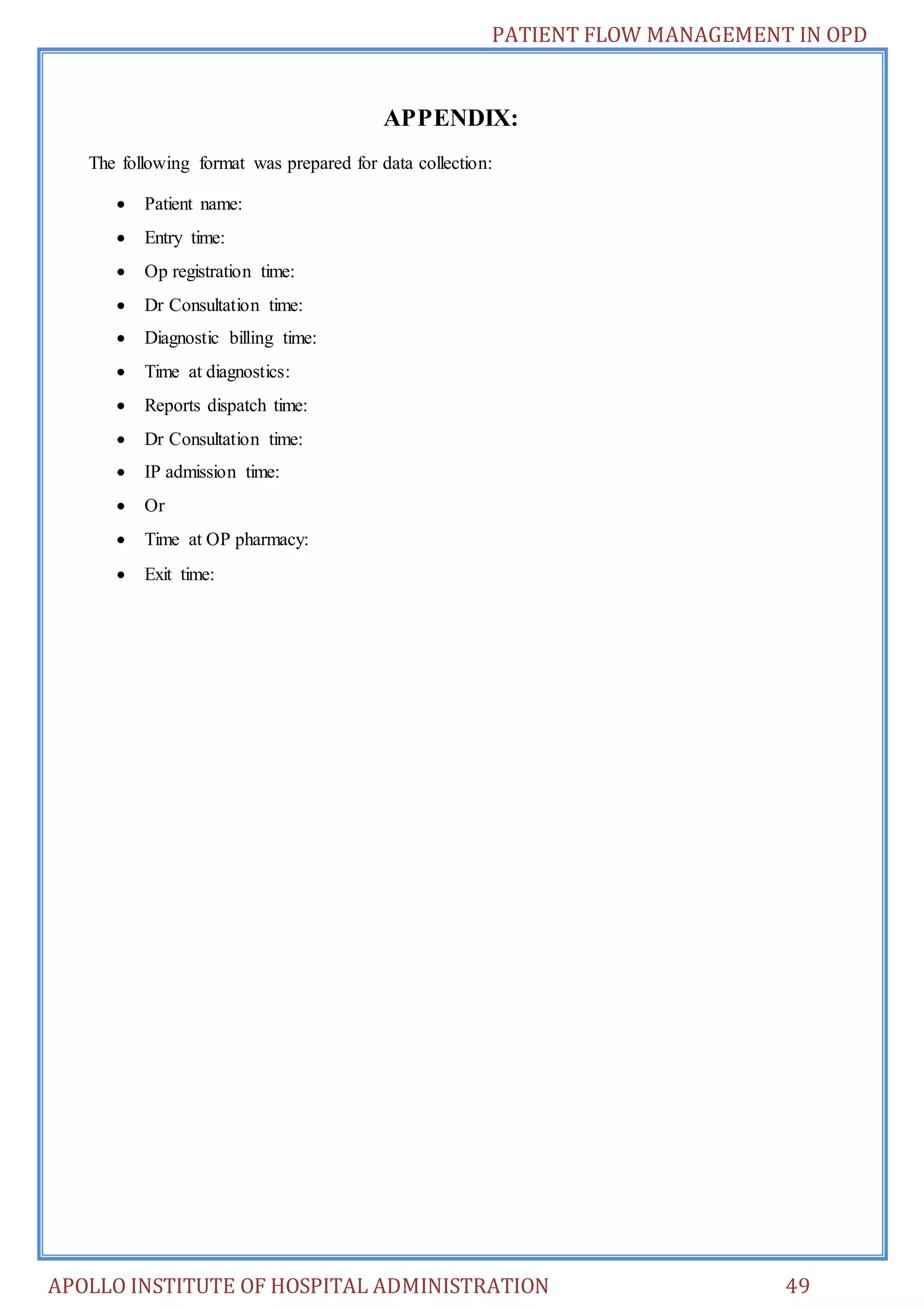 PATIENT FLOW MANAGEMENT IN OPD 
APPENDIX: 
The following format was prepared for data collection: 
 Patient name: 
 Entry time: 
 Op registration time: 
 Dr Consultation time: 
 Diagnostic billing time: 
 Time at diagnostics: 
 Reports dispatch time: 
 Dr Consultation time: 
 IP admission time: 
 Or 
 Time at OP pharmacy: 
 Exit time: 
APOLLO INSTITUTE OF HOSPITAL ADMINISTRATION 49 
 